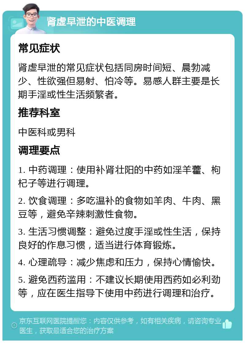 肾虚早泄的中医调理 常见症状 肾虚早泄的常见症状包括同房时间短、晨勃减少、性欲强但易射、怕冷等。易感人群主要是长期手淫或性生活频繁者。 推荐科室 中医科或男科 调理要点 1. 中药调理：使用补肾壮阳的中药如淫羊藿、枸杞子等进行调理。 2. 饮食调理：多吃温补的食物如羊肉、牛肉、黑豆等，避免辛辣刺激性食物。 3. 生活习惯调整：避免过度手淫或性生活，保持良好的作息习惯，适当进行体育锻炼。 4. 心理疏导：减少焦虑和压力，保持心情愉快。 5. 避免西药滥用：不建议长期使用西药如必利劲等，应在医生指导下使用中药进行调理和治疗。