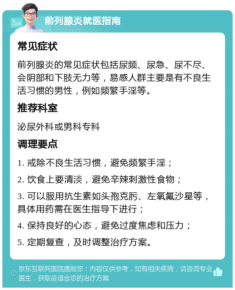 前列腺炎就医指南 常见症状 前列腺炎的常见症状包括尿频、尿急、尿不尽、会阴部和下肢无力等，易感人群主要是有不良生活习惯的男性，例如频繁手淫等。 推荐科室 泌尿外科或男科专科 调理要点 1. 戒除不良生活习惯，避免频繁手淫； 2. 饮食上要清淡，避免辛辣刺激性食物； 3. 可以服用抗生素如头孢克肟、左氧氟沙星等，具体用药需在医生指导下进行； 4. 保持良好的心态，避免过度焦虑和压力； 5. 定期复查，及时调整治疗方案。