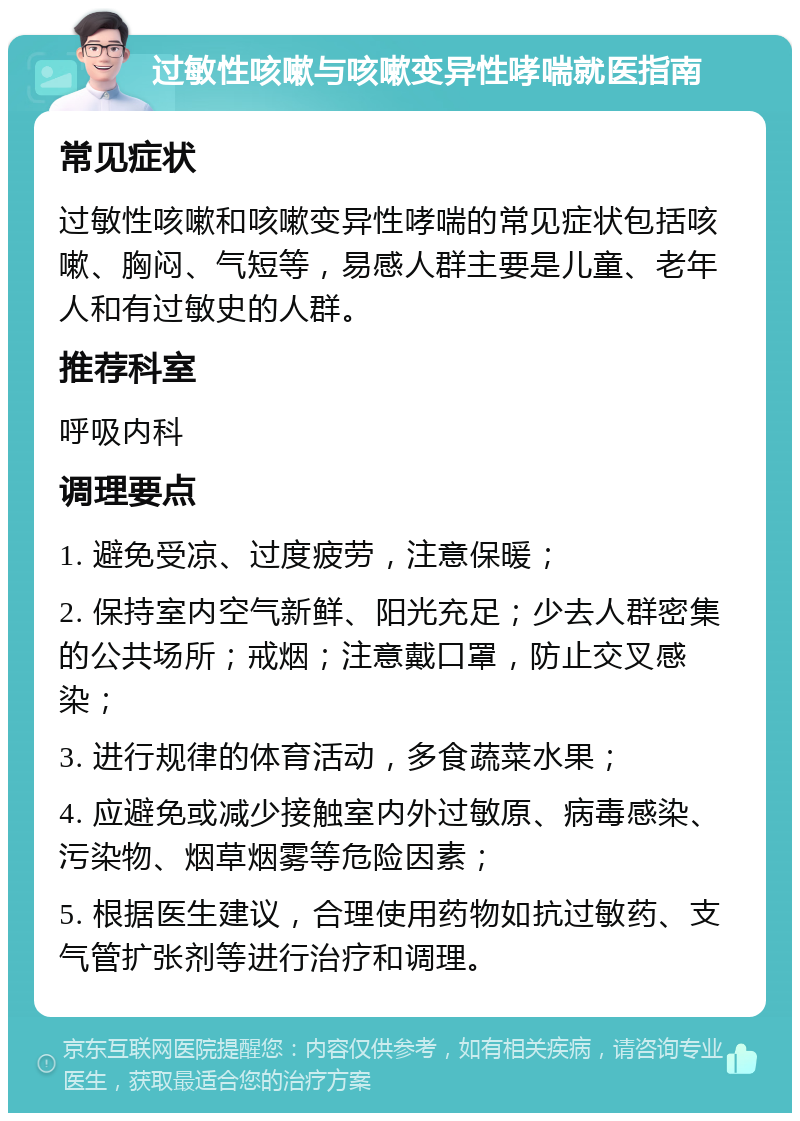 过敏性咳嗽与咳嗽变异性哮喘就医指南 常见症状 过敏性咳嗽和咳嗽变异性哮喘的常见症状包括咳嗽、胸闷、气短等，易感人群主要是儿童、老年人和有过敏史的人群。 推荐科室 呼吸内科 调理要点 1. 避免受凉、过度疲劳，注意保暖； 2. 保持室内空气新鲜、阳光充足；少去人群密集的公共场所；戒烟；注意戴口罩，防止交叉感染； 3. 进行规律的体育活动，多食蔬菜水果； 4. 应避免或减少接触室内外过敏原、病毒感染、污染物、烟草烟雾等危险因素； 5. 根据医生建议，合理使用药物如抗过敏药、支气管扩张剂等进行治疗和调理。