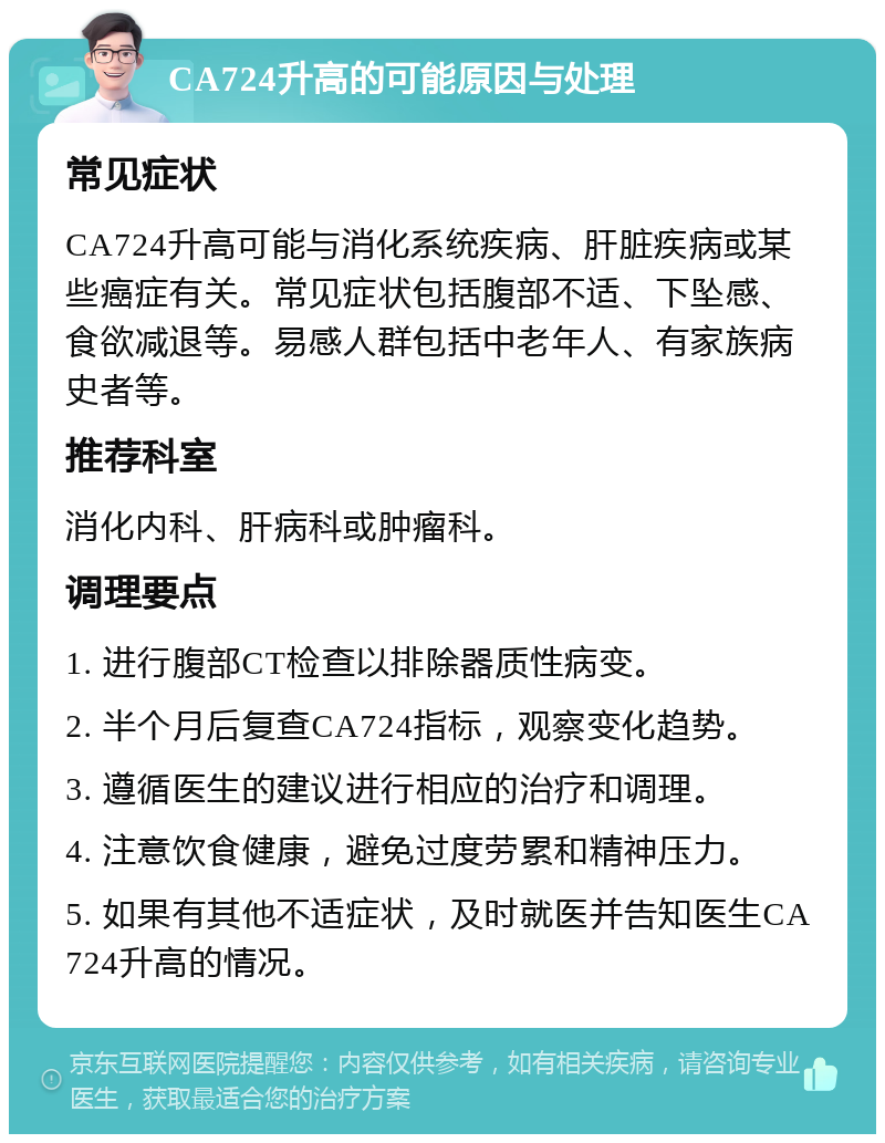 CA724升高的可能原因与处理 常见症状 CA724升高可能与消化系统疾病、肝脏疾病或某些癌症有关。常见症状包括腹部不适、下坠感、食欲减退等。易感人群包括中老年人、有家族病史者等。 推荐科室 消化内科、肝病科或肿瘤科。 调理要点 1. 进行腹部CT检查以排除器质性病变。 2. 半个月后复查CA724指标，观察变化趋势。 3. 遵循医生的建议进行相应的治疗和调理。 4. 注意饮食健康，避免过度劳累和精神压力。 5. 如果有其他不适症状，及时就医并告知医生CA724升高的情况。