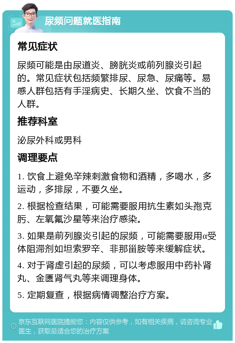 尿频问题就医指南 常见症状 尿频可能是由尿道炎、膀胱炎或前列腺炎引起的。常见症状包括频繁排尿、尿急、尿痛等。易感人群包括有手淫病史、长期久坐、饮食不当的人群。 推荐科室 泌尿外科或男科 调理要点 1. 饮食上避免辛辣刺激食物和酒精，多喝水，多运动，多排尿，不要久坐。 2. 根据检查结果，可能需要服用抗生素如头孢克肟、左氧氟沙星等来治疗感染。 3. 如果是前列腺炎引起的尿频，可能需要服用α受体阻滞剂如坦索罗辛、非那甾胺等来缓解症状。 4. 对于肾虚引起的尿频，可以考虑服用中药补肾丸、金匮肾气丸等来调理身体。 5. 定期复查，根据病情调整治疗方案。