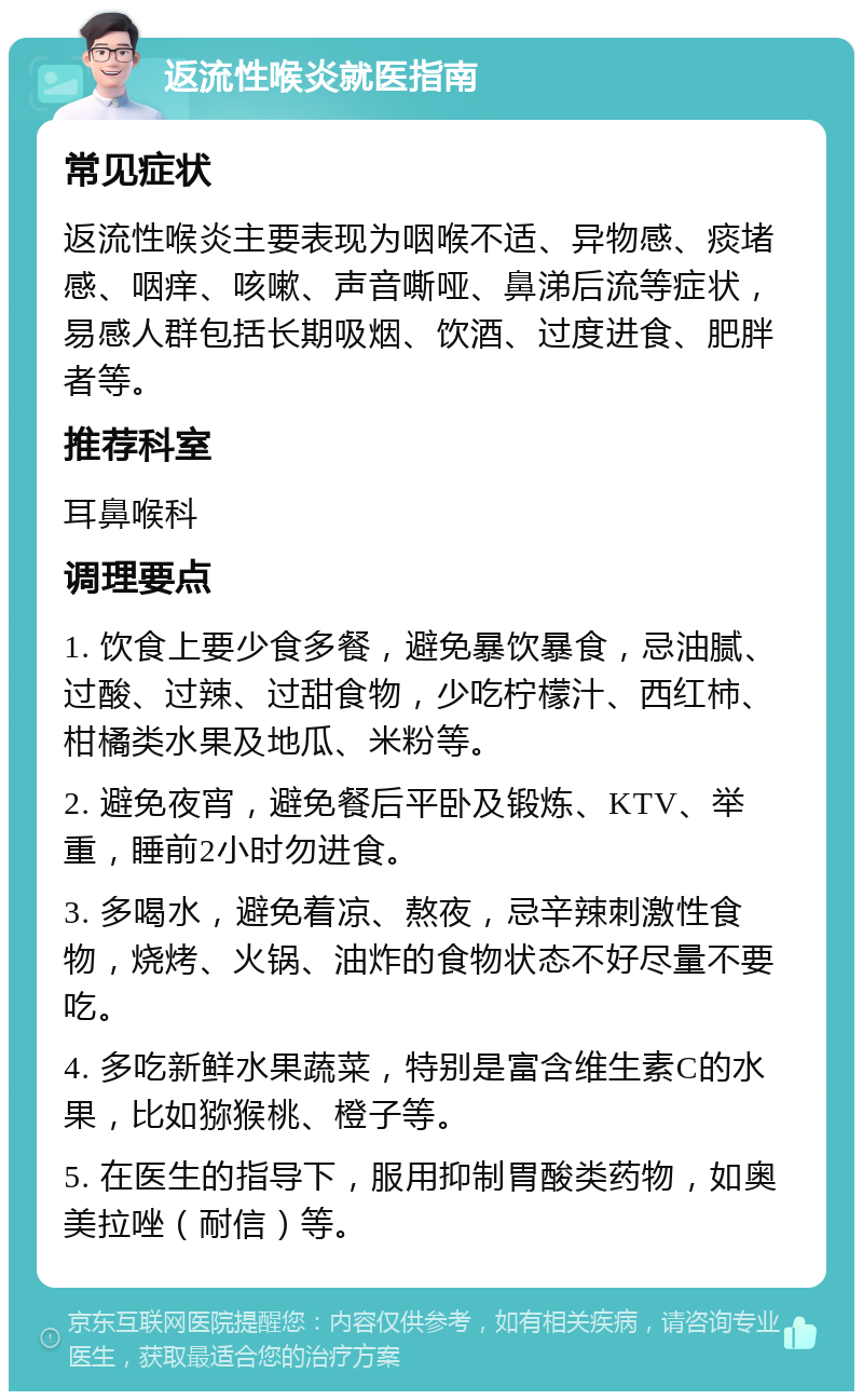 返流性喉炎就医指南 常见症状 返流性喉炎主要表现为咽喉不适、异物感、痰堵感、咽痒、咳嗽、声音嘶哑、鼻涕后流等症状，易感人群包括长期吸烟、饮酒、过度进食、肥胖者等。 推荐科室 耳鼻喉科 调理要点 1. 饮食上要少食多餐，避免暴饮暴食，忌油腻、过酸、过辣、过甜食物，少吃柠檬汁、西红柿、柑橘类水果及地瓜、米粉等。 2. 避免夜宵，避免餐后平卧及锻炼、KTV、举重，睡前2小时勿进食。 3. 多喝水，避免着凉、熬夜，忌辛辣刺激性食物，烧烤、火锅、油炸的食物状态不好尽量不要吃。 4. 多吃新鲜水果蔬菜，特别是富含维生素C的水果，比如猕猴桃、橙子等。 5. 在医生的指导下，服用抑制胃酸类药物，如奥美拉唑（耐信）等。