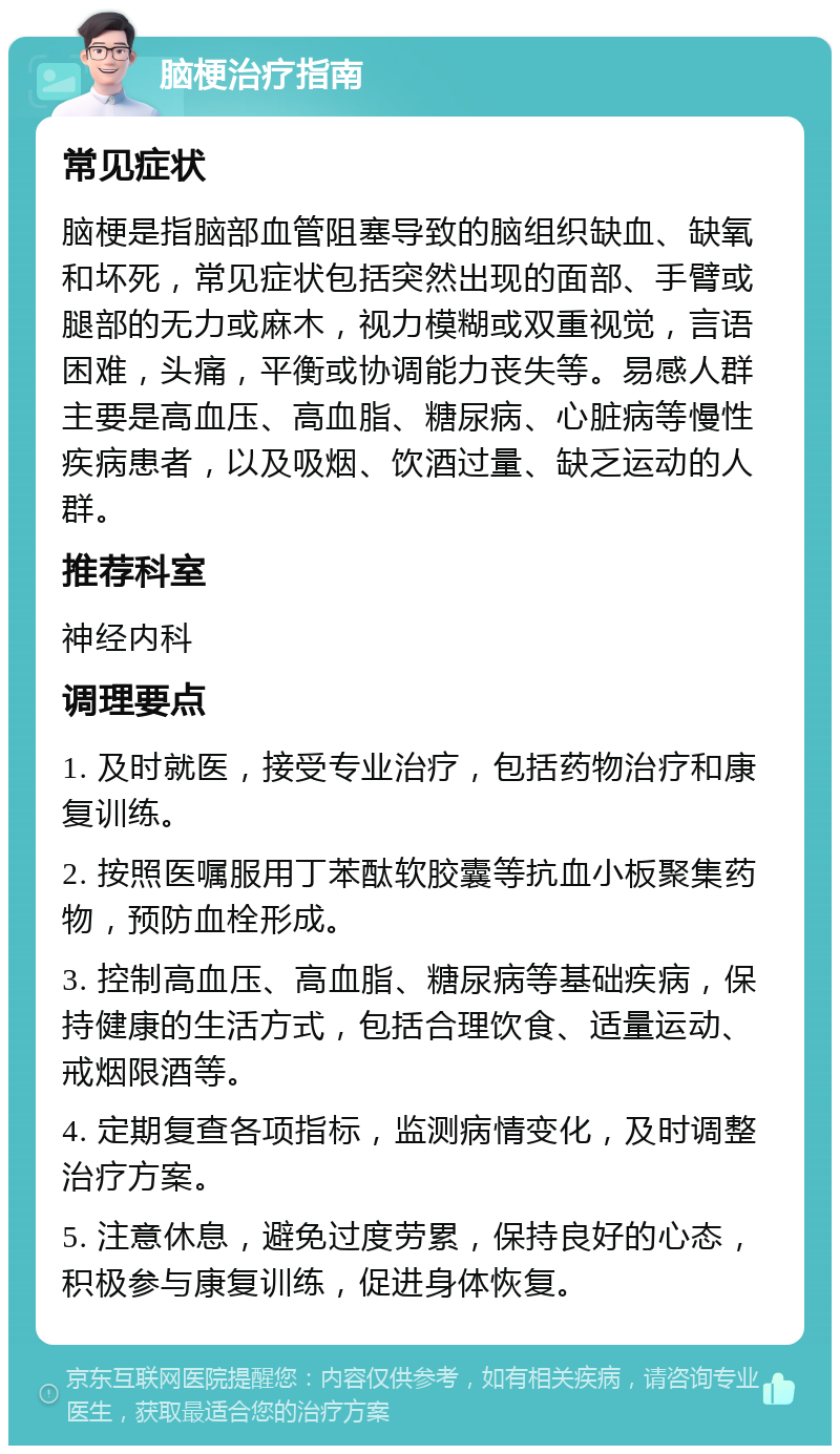 脑梗治疗指南 常见症状 脑梗是指脑部血管阻塞导致的脑组织缺血、缺氧和坏死，常见症状包括突然出现的面部、手臂或腿部的无力或麻木，视力模糊或双重视觉，言语困难，头痛，平衡或协调能力丧失等。易感人群主要是高血压、高血脂、糖尿病、心脏病等慢性疾病患者，以及吸烟、饮酒过量、缺乏运动的人群。 推荐科室 神经内科 调理要点 1. 及时就医，接受专业治疗，包括药物治疗和康复训练。 2. 按照医嘱服用丁苯酞软胶囊等抗血小板聚集药物，预防血栓形成。 3. 控制高血压、高血脂、糖尿病等基础疾病，保持健康的生活方式，包括合理饮食、适量运动、戒烟限酒等。 4. 定期复查各项指标，监测病情变化，及时调整治疗方案。 5. 注意休息，避免过度劳累，保持良好的心态，积极参与康复训练，促进身体恢复。