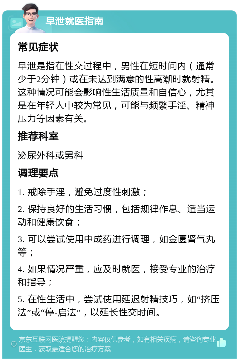 早泄就医指南 常见症状 早泄是指在性交过程中，男性在短时间内（通常少于2分钟）或在未达到满意的性高潮时就射精。这种情况可能会影响性生活质量和自信心，尤其是在年轻人中较为常见，可能与频繁手淫、精神压力等因素有关。 推荐科室 泌尿外科或男科 调理要点 1. 戒除手淫，避免过度性刺激； 2. 保持良好的生活习惯，包括规律作息、适当运动和健康饮食； 3. 可以尝试使用中成药进行调理，如金匮肾气丸等； 4. 如果情况严重，应及时就医，接受专业的治疗和指导； 5. 在性生活中，尝试使用延迟射精技巧，如“挤压法”或“停-启法”，以延长性交时间。