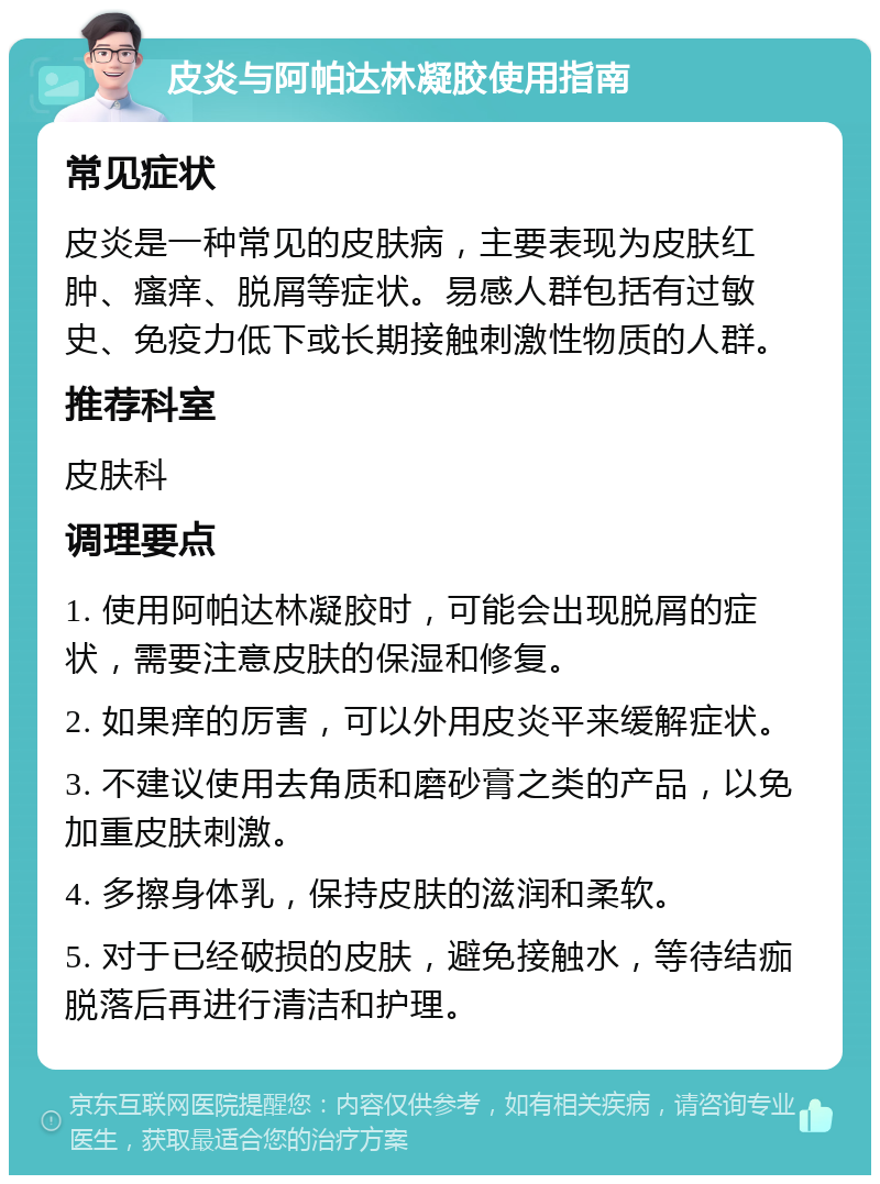 皮炎与阿帕达林凝胶使用指南 常见症状 皮炎是一种常见的皮肤病，主要表现为皮肤红肿、瘙痒、脱屑等症状。易感人群包括有过敏史、免疫力低下或长期接触刺激性物质的人群。 推荐科室 皮肤科 调理要点 1. 使用阿帕达林凝胶时，可能会出现脱屑的症状，需要注意皮肤的保湿和修复。 2. 如果痒的厉害，可以外用皮炎平来缓解症状。 3. 不建议使用去角质和磨砂膏之类的产品，以免加重皮肤刺激。 4. 多擦身体乳，保持皮肤的滋润和柔软。 5. 对于已经破损的皮肤，避免接触水，等待结痂脱落后再进行清洁和护理。