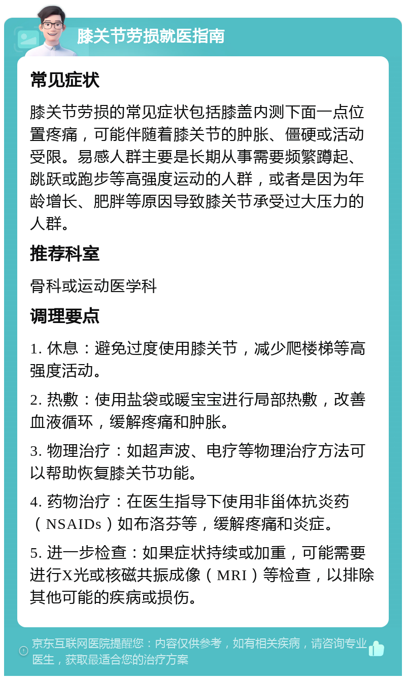 膝关节劳损就医指南 常见症状 膝关节劳损的常见症状包括膝盖内测下面一点位置疼痛，可能伴随着膝关节的肿胀、僵硬或活动受限。易感人群主要是长期从事需要频繁蹲起、跳跃或跑步等高强度运动的人群，或者是因为年龄增长、肥胖等原因导致膝关节承受过大压力的人群。 推荐科室 骨科或运动医学科 调理要点 1. 休息：避免过度使用膝关节，减少爬楼梯等高强度活动。 2. 热敷：使用盐袋或暖宝宝进行局部热敷，改善血液循环，缓解疼痛和肿胀。 3. 物理治疗：如超声波、电疗等物理治疗方法可以帮助恢复膝关节功能。 4. 药物治疗：在医生指导下使用非甾体抗炎药（NSAIDs）如布洛芬等，缓解疼痛和炎症。 5. 进一步检查：如果症状持续或加重，可能需要进行X光或核磁共振成像（MRI）等检查，以排除其他可能的疾病或损伤。