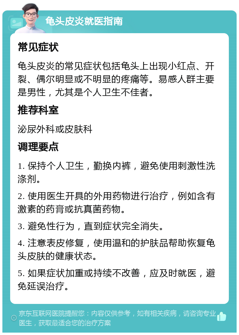 龟头皮炎就医指南 常见症状 龟头皮炎的常见症状包括龟头上出现小红点、开裂、偶尔明显或不明显的疼痛等。易感人群主要是男性，尤其是个人卫生不佳者。 推荐科室 泌尿外科或皮肤科 调理要点 1. 保持个人卫生，勤换内裤，避免使用刺激性洗涤剂。 2. 使用医生开具的外用药物进行治疗，例如含有激素的药膏或抗真菌药物。 3. 避免性行为，直到症状完全消失。 4. 注意表皮修复，使用温和的护肤品帮助恢复龟头皮肤的健康状态。 5. 如果症状加重或持续不改善，应及时就医，避免延误治疗。