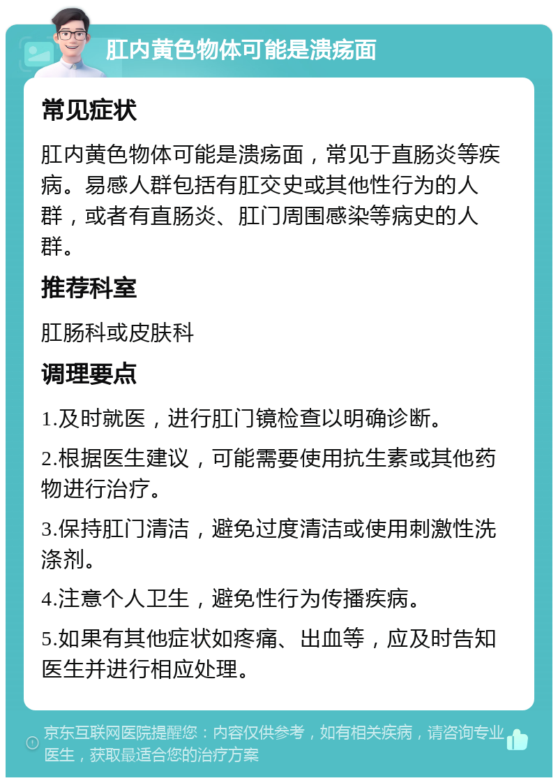 肛内黄色物体可能是溃疡面 常见症状 肛内黄色物体可能是溃疡面，常见于直肠炎等疾病。易感人群包括有肛交史或其他性行为的人群，或者有直肠炎、肛门周围感染等病史的人群。 推荐科室 肛肠科或皮肤科 调理要点 1.及时就医，进行肛门镜检查以明确诊断。 2.根据医生建议，可能需要使用抗生素或其他药物进行治疗。 3.保持肛门清洁，避免过度清洁或使用刺激性洗涤剂。 4.注意个人卫生，避免性行为传播疾病。 5.如果有其他症状如疼痛、出血等，应及时告知医生并进行相应处理。