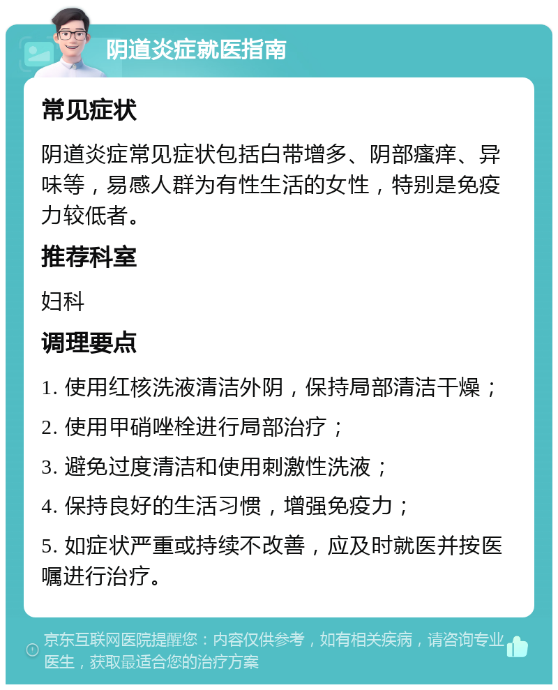 阴道炎症就医指南 常见症状 阴道炎症常见症状包括白带增多、阴部瘙痒、异味等，易感人群为有性生活的女性，特别是免疫力较低者。 推荐科室 妇科 调理要点 1. 使用红核洗液清洁外阴，保持局部清洁干燥； 2. 使用甲硝唑栓进行局部治疗； 3. 避免过度清洁和使用刺激性洗液； 4. 保持良好的生活习惯，增强免疫力； 5. 如症状严重或持续不改善，应及时就医并按医嘱进行治疗。