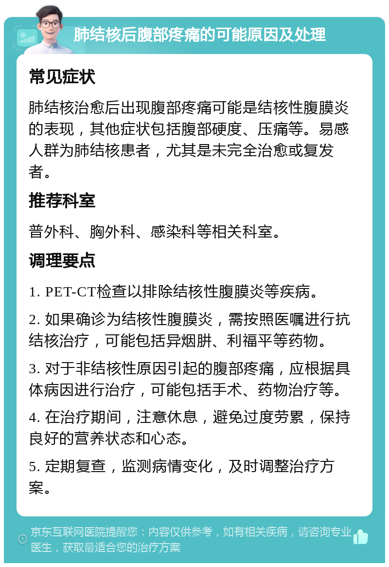 肺结核后腹部疼痛的可能原因及处理 常见症状 肺结核治愈后出现腹部疼痛可能是结核性腹膜炎的表现，其他症状包括腹部硬度、压痛等。易感人群为肺结核患者，尤其是未完全治愈或复发者。 推荐科室 普外科、胸外科、感染科等相关科室。 调理要点 1. PET-CT检查以排除结核性腹膜炎等疾病。 2. 如果确诊为结核性腹膜炎，需按照医嘱进行抗结核治疗，可能包括异烟肼、利福平等药物。 3. 对于非结核性原因引起的腹部疼痛，应根据具体病因进行治疗，可能包括手术、药物治疗等。 4. 在治疗期间，注意休息，避免过度劳累，保持良好的营养状态和心态。 5. 定期复查，监测病情变化，及时调整治疗方案。