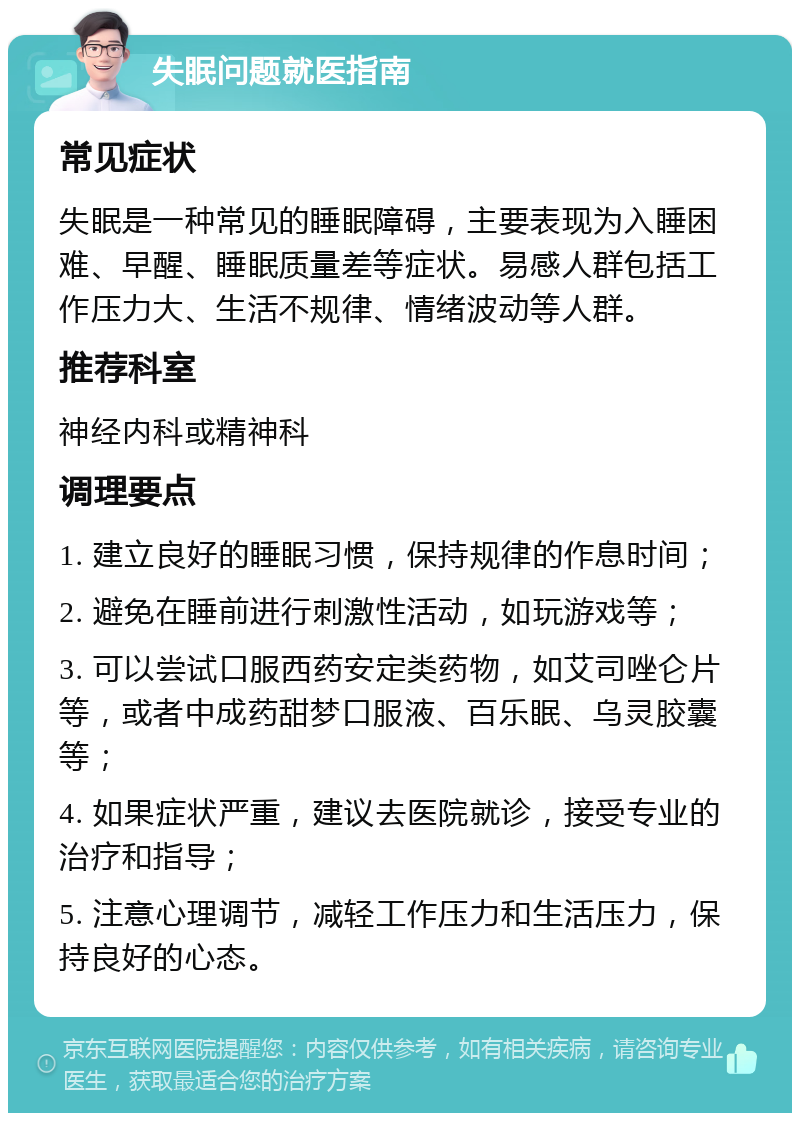 失眠问题就医指南 常见症状 失眠是一种常见的睡眠障碍，主要表现为入睡困难、早醒、睡眠质量差等症状。易感人群包括工作压力大、生活不规律、情绪波动等人群。 推荐科室 神经内科或精神科 调理要点 1. 建立良好的睡眠习惯，保持规律的作息时间； 2. 避免在睡前进行刺激性活动，如玩游戏等； 3. 可以尝试口服西药安定类药物，如艾司唑仑片等，或者中成药甜梦口服液、百乐眠、乌灵胶囊等； 4. 如果症状严重，建议去医院就诊，接受专业的治疗和指导； 5. 注意心理调节，减轻工作压力和生活压力，保持良好的心态。