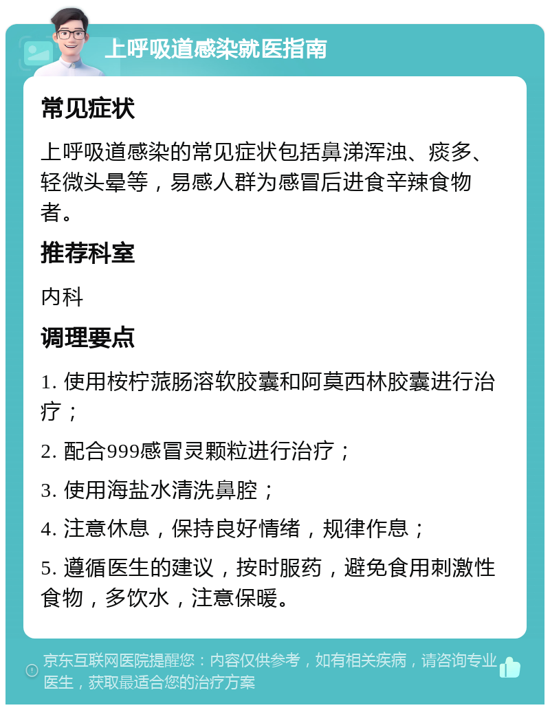 上呼吸道感染就医指南 常见症状 上呼吸道感染的常见症状包括鼻涕浑浊、痰多、轻微头晕等，易感人群为感冒后进食辛辣食物者。 推荐科室 内科 调理要点 1. 使用桉柠蒎肠溶软胶囊和阿莫西林胶囊进行治疗； 2. 配合999感冒灵颗粒进行治疗； 3. 使用海盐水清洗鼻腔； 4. 注意休息，保持良好情绪，规律作息； 5. 遵循医生的建议，按时服药，避免食用刺激性食物，多饮水，注意保暖。