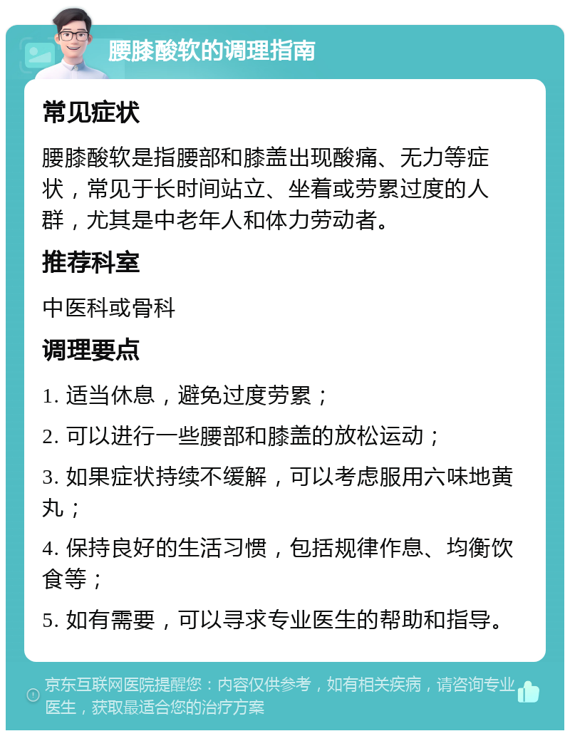 腰膝酸软的调理指南 常见症状 腰膝酸软是指腰部和膝盖出现酸痛、无力等症状，常见于长时间站立、坐着或劳累过度的人群，尤其是中老年人和体力劳动者。 推荐科室 中医科或骨科 调理要点 1. 适当休息，避免过度劳累； 2. 可以进行一些腰部和膝盖的放松运动； 3. 如果症状持续不缓解，可以考虑服用六味地黄丸； 4. 保持良好的生活习惯，包括规律作息、均衡饮食等； 5. 如有需要，可以寻求专业医生的帮助和指导。