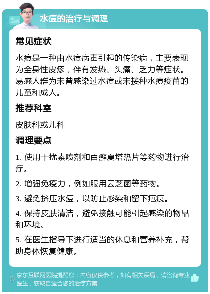 水痘的治疗与调理 常见症状 水痘是一种由水痘病毒引起的传染病，主要表现为全身性皮疹，伴有发热、头痛、乏力等症状。易感人群为未曾感染过水痘或未接种水痘疫苗的儿童和成人。 推荐科室 皮肤科或儿科 调理要点 1. 使用干扰素喷剂和百癣夏塔热片等药物进行治疗。 2. 增强免疫力，例如服用云芝菌等药物。 3. 避免挤压水痘，以防止感染和留下疤痕。 4. 保持皮肤清洁，避免接触可能引起感染的物品和环境。 5. 在医生指导下进行适当的休息和营养补充，帮助身体恢复健康。