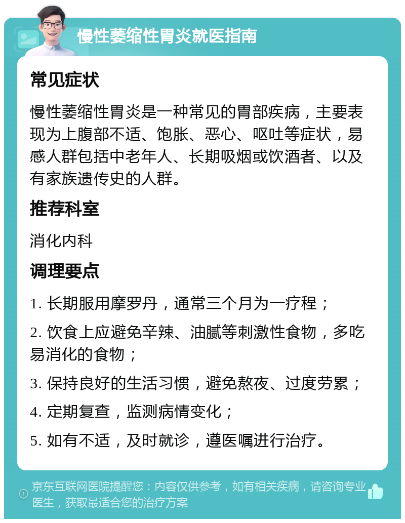 慢性萎缩性胃炎就医指南 常见症状 慢性萎缩性胃炎是一种常见的胃部疾病，主要表现为上腹部不适、饱胀、恶心、呕吐等症状，易感人群包括中老年人、长期吸烟或饮酒者、以及有家族遗传史的人群。 推荐科室 消化内科 调理要点 1. 长期服用摩罗丹，通常三个月为一疗程； 2. 饮食上应避免辛辣、油腻等刺激性食物，多吃易消化的食物； 3. 保持良好的生活习惯，避免熬夜、过度劳累； 4. 定期复查，监测病情变化； 5. 如有不适，及时就诊，遵医嘱进行治疗。