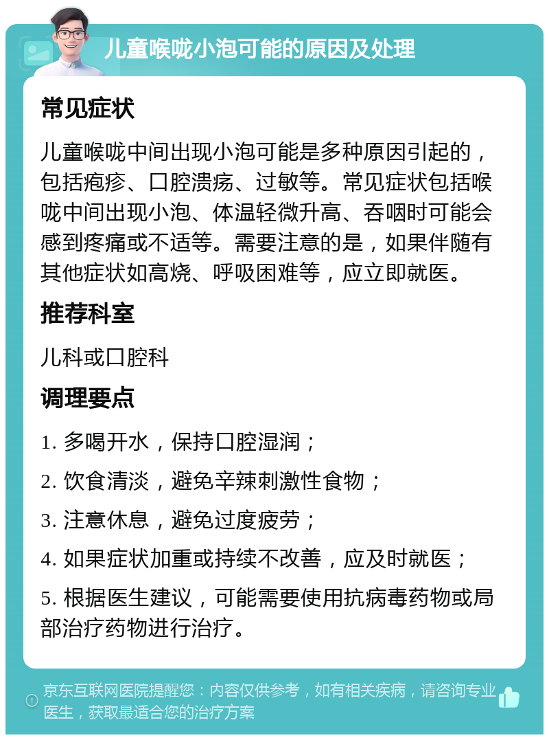 儿童喉咙小泡可能的原因及处理 常见症状 儿童喉咙中间出现小泡可能是多种原因引起的，包括疱疹、口腔溃疡、过敏等。常见症状包括喉咙中间出现小泡、体温轻微升高、吞咽时可能会感到疼痛或不适等。需要注意的是，如果伴随有其他症状如高烧、呼吸困难等，应立即就医。 推荐科室 儿科或口腔科 调理要点 1. 多喝开水，保持口腔湿润； 2. 饮食清淡，避免辛辣刺激性食物； 3. 注意休息，避免过度疲劳； 4. 如果症状加重或持续不改善，应及时就医； 5. 根据医生建议，可能需要使用抗病毒药物或局部治疗药物进行治疗。