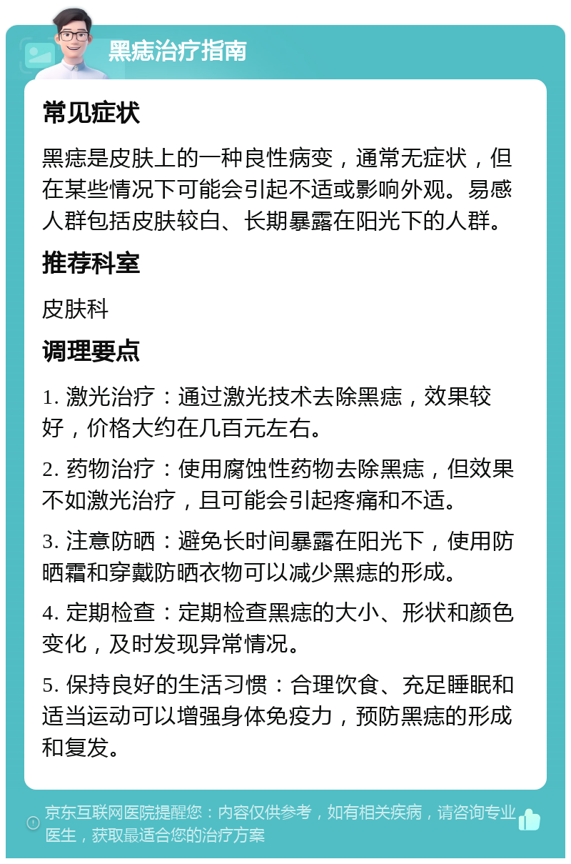 黑痣治疗指南 常见症状 黑痣是皮肤上的一种良性病变，通常无症状，但在某些情况下可能会引起不适或影响外观。易感人群包括皮肤较白、长期暴露在阳光下的人群。 推荐科室 皮肤科 调理要点 1. 激光治疗：通过激光技术去除黑痣，效果较好，价格大约在几百元左右。 2. 药物治疗：使用腐蚀性药物去除黑痣，但效果不如激光治疗，且可能会引起疼痛和不适。 3. 注意防晒：避免长时间暴露在阳光下，使用防晒霜和穿戴防晒衣物可以减少黑痣的形成。 4. 定期检查：定期检查黑痣的大小、形状和颜色变化，及时发现异常情况。 5. 保持良好的生活习惯：合理饮食、充足睡眠和适当运动可以增强身体免疫力，预防黑痣的形成和复发。