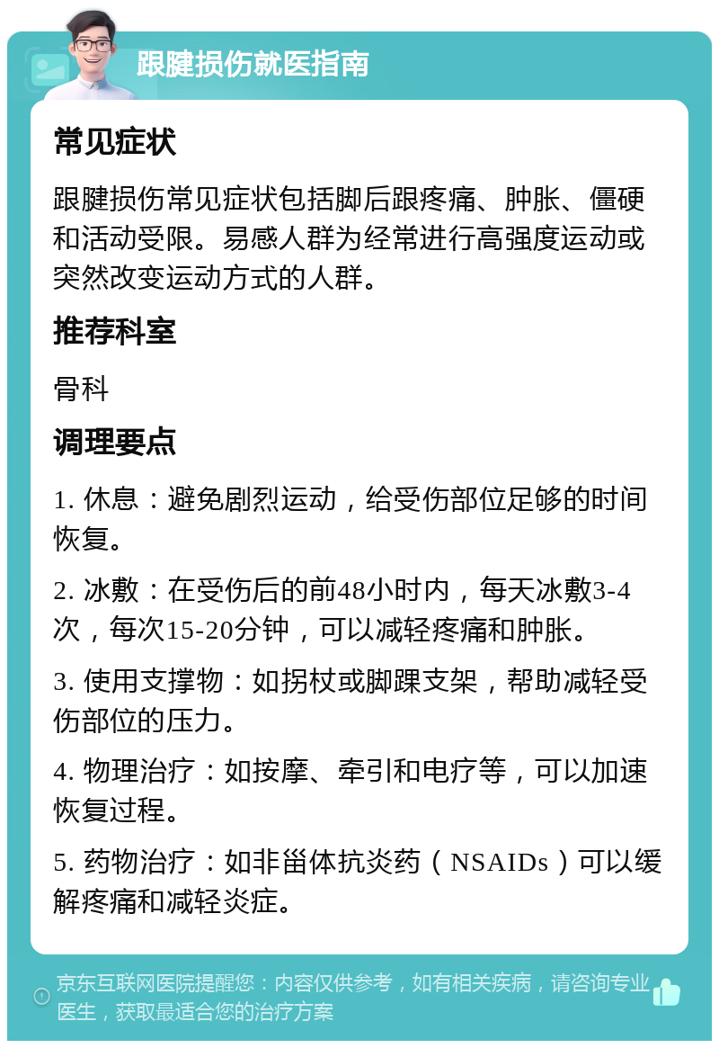 跟腱损伤就医指南 常见症状 跟腱损伤常见症状包括脚后跟疼痛、肿胀、僵硬和活动受限。易感人群为经常进行高强度运动或突然改变运动方式的人群。 推荐科室 骨科 调理要点 1. 休息：避免剧烈运动，给受伤部位足够的时间恢复。 2. 冰敷：在受伤后的前48小时内，每天冰敷3-4次，每次15-20分钟，可以减轻疼痛和肿胀。 3. 使用支撑物：如拐杖或脚踝支架，帮助减轻受伤部位的压力。 4. 物理治疗：如按摩、牵引和电疗等，可以加速恢复过程。 5. 药物治疗：如非甾体抗炎药（NSAIDs）可以缓解疼痛和减轻炎症。