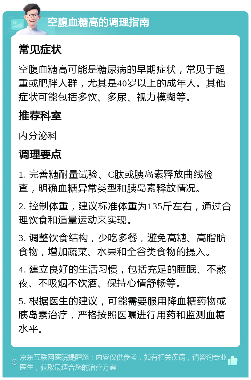 空腹血糖高的调理指南 常见症状 空腹血糖高可能是糖尿病的早期症状，常见于超重或肥胖人群，尤其是40岁以上的成年人。其他症状可能包括多饮、多尿、视力模糊等。 推荐科室 内分泌科 调理要点 1. 完善糖耐量试验、C肽或胰岛素释放曲线检查，明确血糖异常类型和胰岛素释放情况。 2. 控制体重，建议标准体重为135斤左右，通过合理饮食和适量运动来实现。 3. 调整饮食结构，少吃多餐，避免高糖、高脂肪食物，增加蔬菜、水果和全谷类食物的摄入。 4. 建立良好的生活习惯，包括充足的睡眠、不熬夜、不吸烟不饮酒、保持心情舒畅等。 5. 根据医生的建议，可能需要服用降血糖药物或胰岛素治疗，严格按照医嘱进行用药和监测血糖水平。