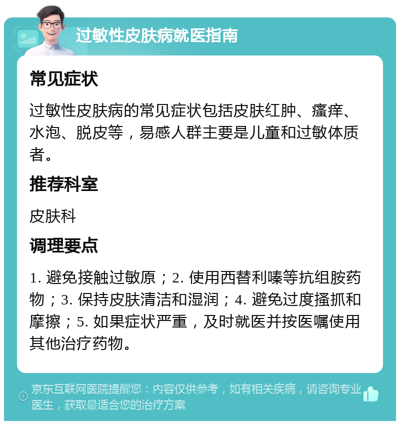 过敏性皮肤病就医指南 常见症状 过敏性皮肤病的常见症状包括皮肤红肿、瘙痒、水泡、脱皮等，易感人群主要是儿童和过敏体质者。 推荐科室 皮肤科 调理要点 1. 避免接触过敏原；2. 使用西替利嗪等抗组胺药物；3. 保持皮肤清洁和湿润；4. 避免过度搔抓和摩擦；5. 如果症状严重，及时就医并按医嘱使用其他治疗药物。