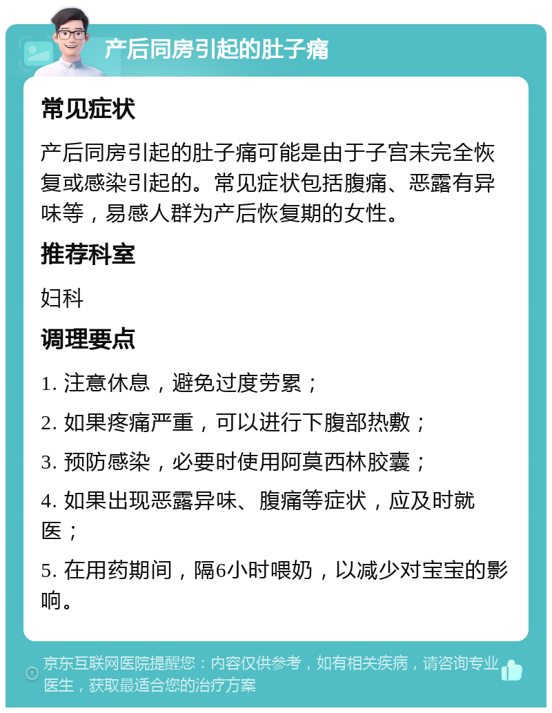 产后同房引起的肚子痛 常见症状 产后同房引起的肚子痛可能是由于子宫未完全恢复或感染引起的。常见症状包括腹痛、恶露有异味等，易感人群为产后恢复期的女性。 推荐科室 妇科 调理要点 1. 注意休息，避免过度劳累； 2. 如果疼痛严重，可以进行下腹部热敷； 3. 预防感染，必要时使用阿莫西林胶囊； 4. 如果出现恶露异味、腹痛等症状，应及时就医； 5. 在用药期间，隔6小时喂奶，以减少对宝宝的影响。