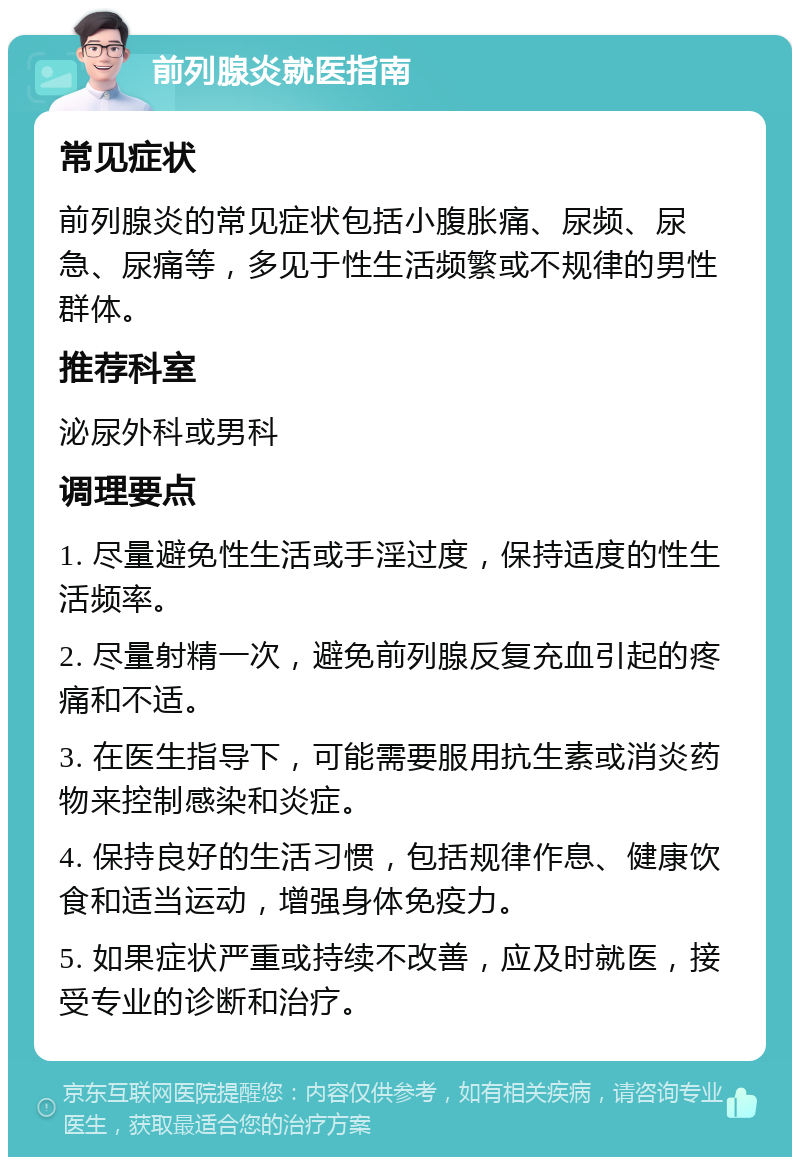 前列腺炎就医指南 常见症状 前列腺炎的常见症状包括小腹胀痛、尿频、尿急、尿痛等，多见于性生活频繁或不规律的男性群体。 推荐科室 泌尿外科或男科 调理要点 1. 尽量避免性生活或手淫过度，保持适度的性生活频率。 2. 尽量射精一次，避免前列腺反复充血引起的疼痛和不适。 3. 在医生指导下，可能需要服用抗生素或消炎药物来控制感染和炎症。 4. 保持良好的生活习惯，包括规律作息、健康饮食和适当运动，增强身体免疫力。 5. 如果症状严重或持续不改善，应及时就医，接受专业的诊断和治疗。