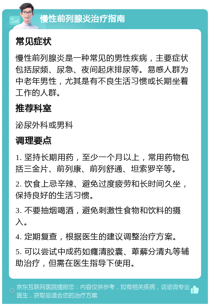 慢性前列腺炎治疗指南 常见症状 慢性前列腺炎是一种常见的男性疾病，主要症状包括尿频、尿急、夜间起床排尿等。易感人群为中老年男性，尤其是有不良生活习惯或长期坐着工作的人群。 推荐科室 泌尿外科或男科 调理要点 1. 坚持长期用药，至少一个月以上，常用药物包括三金片、前列康、前列舒通、坦索罗辛等。 2. 饮食上忌辛辣、避免过度疲劳和长时间久坐，保持良好的生活习惯。 3. 不要抽烟喝酒，避免刺激性食物和饮料的摄入。 4. 定期复查，根据医生的建议调整治疗方案。 5. 可以尝试中成药如癃清胶囊、萆薢分清丸等辅助治疗，但需在医生指导下使用。