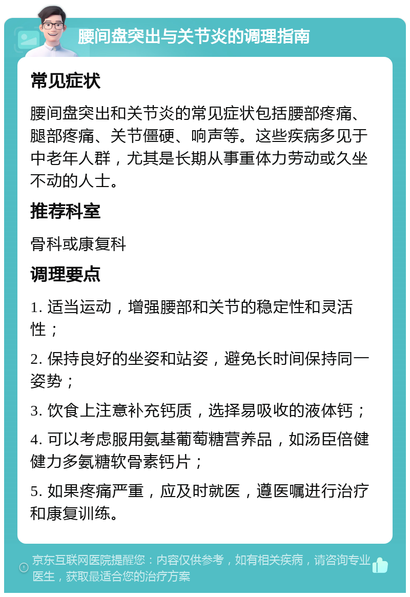 腰间盘突出与关节炎的调理指南 常见症状 腰间盘突出和关节炎的常见症状包括腰部疼痛、腿部疼痛、关节僵硬、响声等。这些疾病多见于中老年人群，尤其是长期从事重体力劳动或久坐不动的人士。 推荐科室 骨科或康复科 调理要点 1. 适当运动，增强腰部和关节的稳定性和灵活性； 2. 保持良好的坐姿和站姿，避免长时间保持同一姿势； 3. 饮食上注意补充钙质，选择易吸收的液体钙； 4. 可以考虑服用氨基葡萄糖营养品，如汤臣倍健健力多氨糖软骨素钙片； 5. 如果疼痛严重，应及时就医，遵医嘱进行治疗和康复训练。