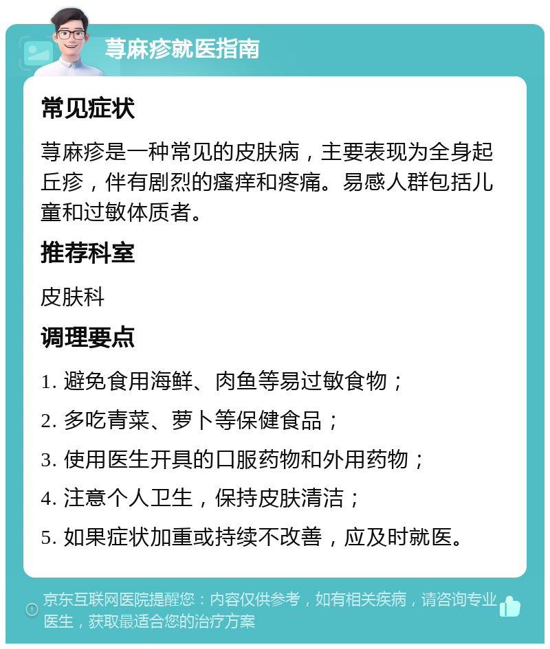 荨麻疹就医指南 常见症状 荨麻疹是一种常见的皮肤病，主要表现为全身起丘疹，伴有剧烈的瘙痒和疼痛。易感人群包括儿童和过敏体质者。 推荐科室 皮肤科 调理要点 1. 避免食用海鲜、肉鱼等易过敏食物； 2. 多吃青菜、萝卜等保健食品； 3. 使用医生开具的口服药物和外用药物； 4. 注意个人卫生，保持皮肤清洁； 5. 如果症状加重或持续不改善，应及时就医。