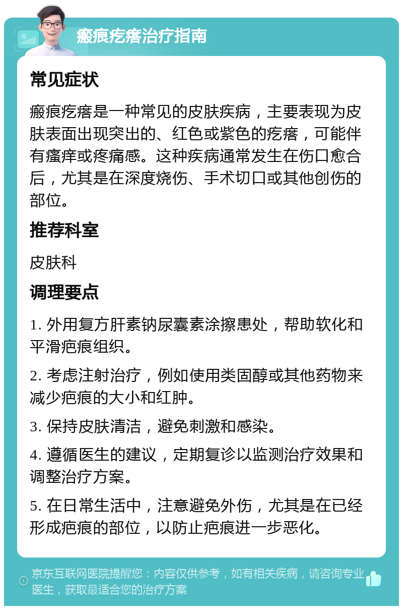 瘢痕疙瘩治疗指南 常见症状 瘢痕疙瘩是一种常见的皮肤疾病，主要表现为皮肤表面出现突出的、红色或紫色的疙瘩，可能伴有瘙痒或疼痛感。这种疾病通常发生在伤口愈合后，尤其是在深度烧伤、手术切口或其他创伤的部位。 推荐科室 皮肤科 调理要点 1. 外用复方肝素钠尿囊素涂擦患处，帮助软化和平滑疤痕组织。 2. 考虑注射治疗，例如使用类固醇或其他药物来减少疤痕的大小和红肿。 3. 保持皮肤清洁，避免刺激和感染。 4. 遵循医生的建议，定期复诊以监测治疗效果和调整治疗方案。 5. 在日常生活中，注意避免外伤，尤其是在已经形成疤痕的部位，以防止疤痕进一步恶化。