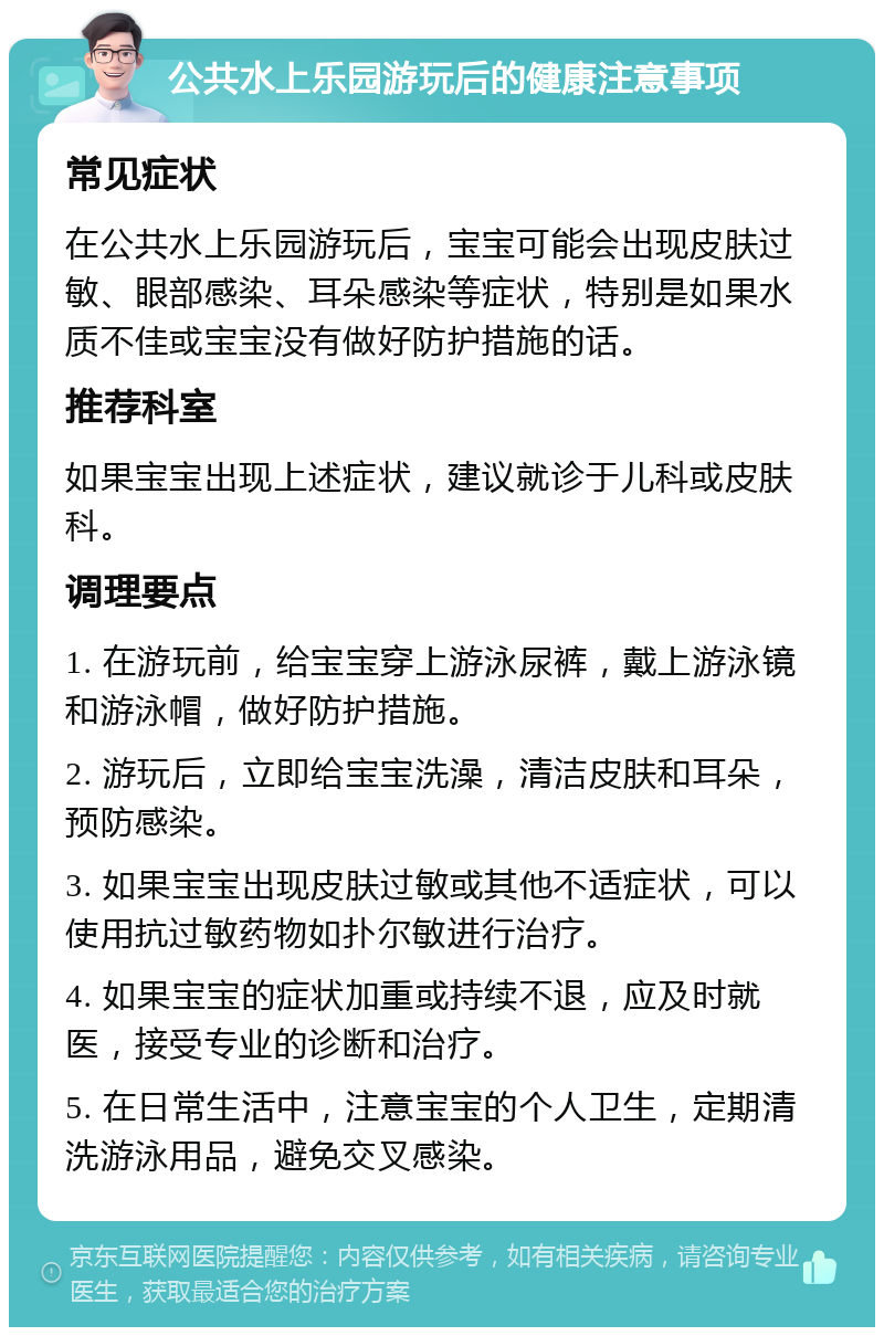 公共水上乐园游玩后的健康注意事项 常见症状 在公共水上乐园游玩后，宝宝可能会出现皮肤过敏、眼部感染、耳朵感染等症状，特别是如果水质不佳或宝宝没有做好防护措施的话。 推荐科室 如果宝宝出现上述症状，建议就诊于儿科或皮肤科。 调理要点 1. 在游玩前，给宝宝穿上游泳尿裤，戴上游泳镜和游泳帽，做好防护措施。 2. 游玩后，立即给宝宝洗澡，清洁皮肤和耳朵，预防感染。 3. 如果宝宝出现皮肤过敏或其他不适症状，可以使用抗过敏药物如扑尔敏进行治疗。 4. 如果宝宝的症状加重或持续不退，应及时就医，接受专业的诊断和治疗。 5. 在日常生活中，注意宝宝的个人卫生，定期清洗游泳用品，避免交叉感染。