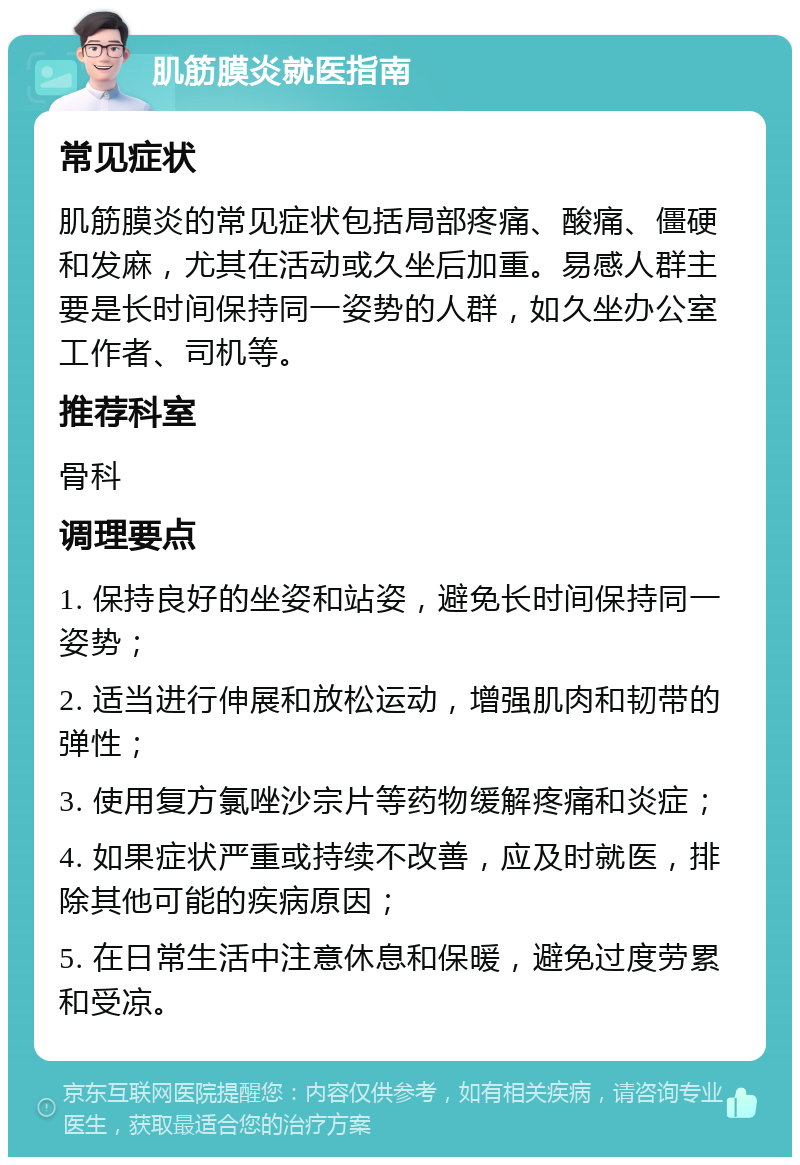 肌筋膜炎就医指南 常见症状 肌筋膜炎的常见症状包括局部疼痛、酸痛、僵硬和发麻，尤其在活动或久坐后加重。易感人群主要是长时间保持同一姿势的人群，如久坐办公室工作者、司机等。 推荐科室 骨科 调理要点 1. 保持良好的坐姿和站姿，避免长时间保持同一姿势； 2. 适当进行伸展和放松运动，增强肌肉和韧带的弹性； 3. 使用复方氯唑沙宗片等药物缓解疼痛和炎症； 4. 如果症状严重或持续不改善，应及时就医，排除其他可能的疾病原因； 5. 在日常生活中注意休息和保暖，避免过度劳累和受凉。