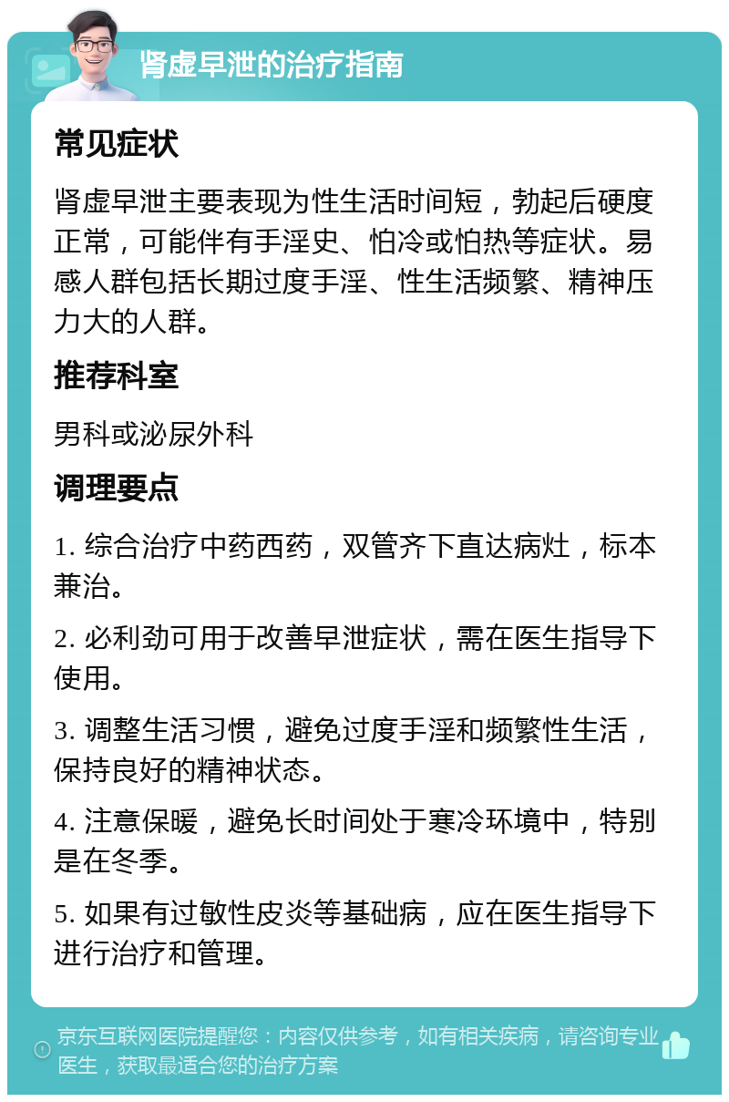 肾虚早泄的治疗指南 常见症状 肾虚早泄主要表现为性生活时间短，勃起后硬度正常，可能伴有手淫史、怕冷或怕热等症状。易感人群包括长期过度手淫、性生活频繁、精神压力大的人群。 推荐科室 男科或泌尿外科 调理要点 1. 综合治疗中药西药，双管齐下直达病灶，标本兼治。 2. 必利劲可用于改善早泄症状，需在医生指导下使用。 3. 调整生活习惯，避免过度手淫和频繁性生活，保持良好的精神状态。 4. 注意保暖，避免长时间处于寒冷环境中，特别是在冬季。 5. 如果有过敏性皮炎等基础病，应在医生指导下进行治疗和管理。