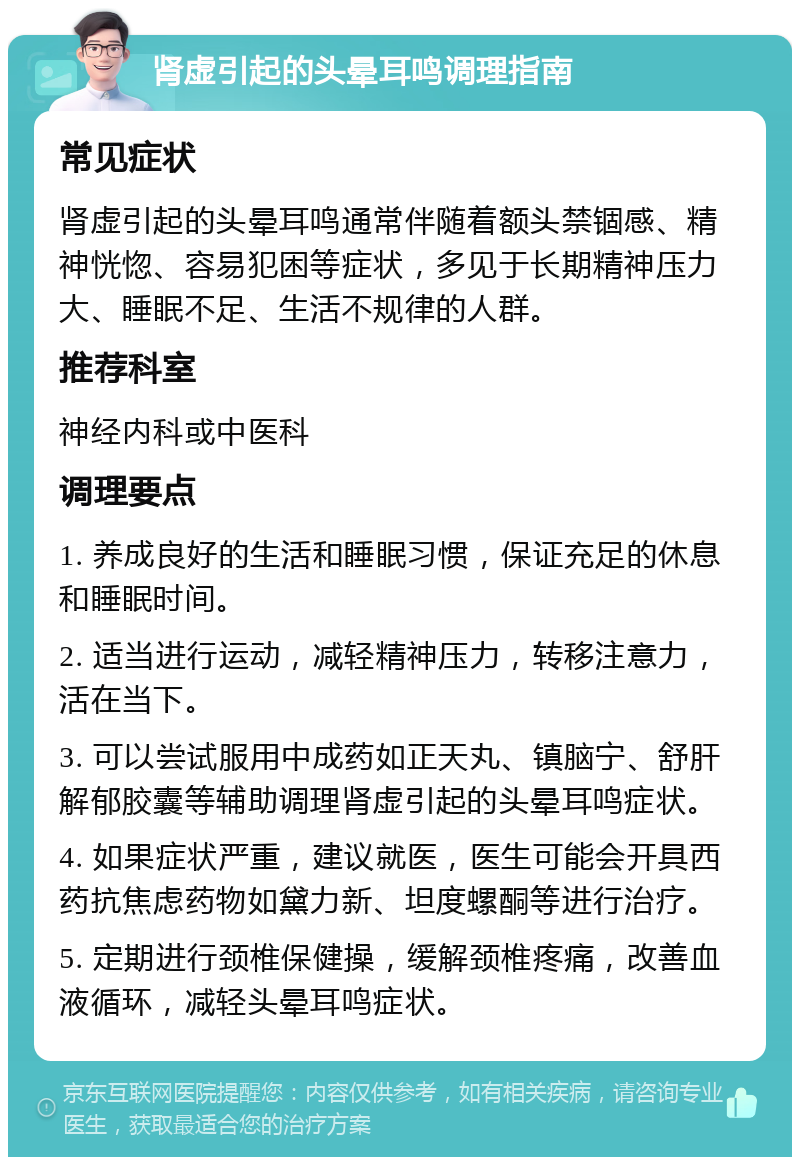 肾虚引起的头晕耳鸣调理指南 常见症状 肾虚引起的头晕耳鸣通常伴随着额头禁锢感、精神恍惚、容易犯困等症状，多见于长期精神压力大、睡眠不足、生活不规律的人群。 推荐科室 神经内科或中医科 调理要点 1. 养成良好的生活和睡眠习惯，保证充足的休息和睡眠时间。 2. 适当进行运动，减轻精神压力，转移注意力，活在当下。 3. 可以尝试服用中成药如正天丸、镇脑宁、舒肝解郁胶囊等辅助调理肾虚引起的头晕耳鸣症状。 4. 如果症状严重，建议就医，医生可能会开具西药抗焦虑药物如黛力新、坦度螺酮等进行治疗。 5. 定期进行颈椎保健操，缓解颈椎疼痛，改善血液循环，减轻头晕耳鸣症状。