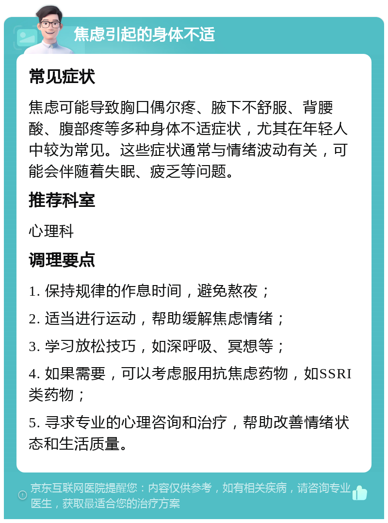 焦虑引起的身体不适 常见症状 焦虑可能导致胸口偶尔疼、腋下不舒服、背腰酸、腹部疼等多种身体不适症状，尤其在年轻人中较为常见。这些症状通常与情绪波动有关，可能会伴随着失眠、疲乏等问题。 推荐科室 心理科 调理要点 1. 保持规律的作息时间，避免熬夜； 2. 适当进行运动，帮助缓解焦虑情绪； 3. 学习放松技巧，如深呼吸、冥想等； 4. 如果需要，可以考虑服用抗焦虑药物，如SSRI类药物； 5. 寻求专业的心理咨询和治疗，帮助改善情绪状态和生活质量。