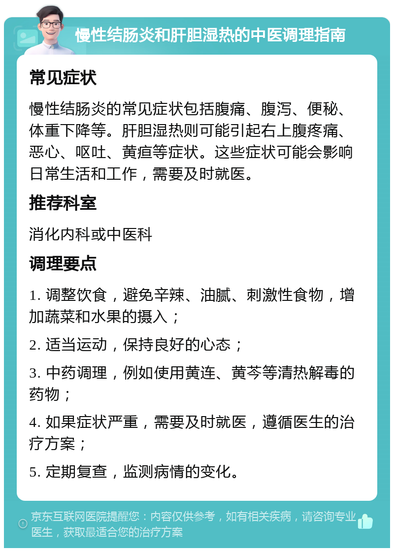 慢性结肠炎和肝胆湿热的中医调理指南 常见症状 慢性结肠炎的常见症状包括腹痛、腹泻、便秘、体重下降等。肝胆湿热则可能引起右上腹疼痛、恶心、呕吐、黄疸等症状。这些症状可能会影响日常生活和工作，需要及时就医。 推荐科室 消化内科或中医科 调理要点 1. 调整饮食，避免辛辣、油腻、刺激性食物，增加蔬菜和水果的摄入； 2. 适当运动，保持良好的心态； 3. 中药调理，例如使用黄连、黄芩等清热解毒的药物； 4. 如果症状严重，需要及时就医，遵循医生的治疗方案； 5. 定期复查，监测病情的变化。