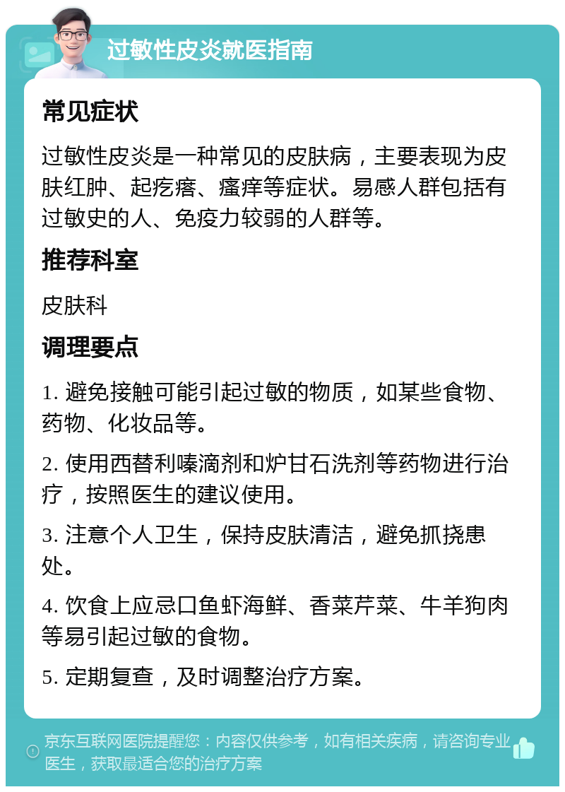 过敏性皮炎就医指南 常见症状 过敏性皮炎是一种常见的皮肤病，主要表现为皮肤红肿、起疙瘩、瘙痒等症状。易感人群包括有过敏史的人、免疫力较弱的人群等。 推荐科室 皮肤科 调理要点 1. 避免接触可能引起过敏的物质，如某些食物、药物、化妆品等。 2. 使用西替利嗪滴剂和炉甘石洗剂等药物进行治疗，按照医生的建议使用。 3. 注意个人卫生，保持皮肤清洁，避免抓挠患处。 4. 饮食上应忌口鱼虾海鲜、香菜芹菜、牛羊狗肉等易引起过敏的食物。 5. 定期复查，及时调整治疗方案。