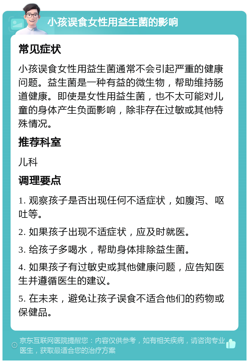 小孩误食女性用益生菌的影响 常见症状 小孩误食女性用益生菌通常不会引起严重的健康问题。益生菌是一种有益的微生物，帮助维持肠道健康。即使是女性用益生菌，也不太可能对儿童的身体产生负面影响，除非存在过敏或其他特殊情况。 推荐科室 儿科 调理要点 1. 观察孩子是否出现任何不适症状，如腹泻、呕吐等。 2. 如果孩子出现不适症状，应及时就医。 3. 给孩子多喝水，帮助身体排除益生菌。 4. 如果孩子有过敏史或其他健康问题，应告知医生并遵循医生的建议。 5. 在未来，避免让孩子误食不适合他们的药物或保健品。