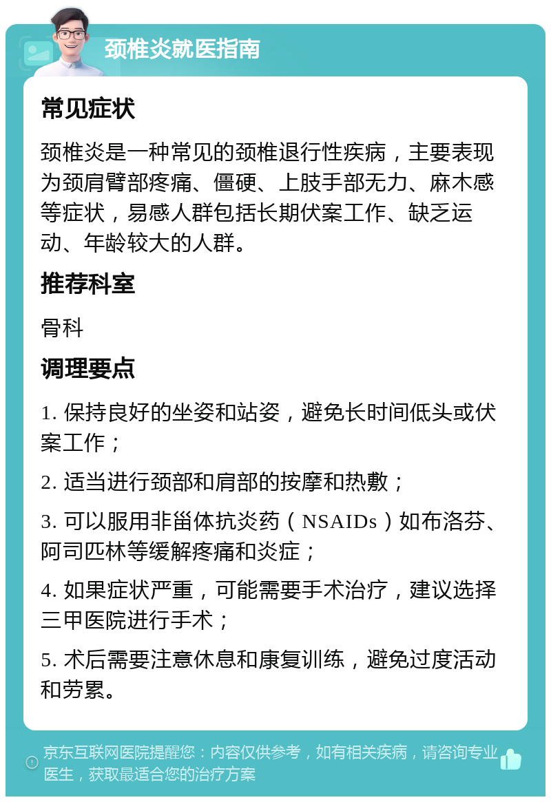 颈椎炎就医指南 常见症状 颈椎炎是一种常见的颈椎退行性疾病，主要表现为颈肩臂部疼痛、僵硬、上肢手部无力、麻木感等症状，易感人群包括长期伏案工作、缺乏运动、年龄较大的人群。 推荐科室 骨科 调理要点 1. 保持良好的坐姿和站姿，避免长时间低头或伏案工作； 2. 适当进行颈部和肩部的按摩和热敷； 3. 可以服用非甾体抗炎药（NSAIDs）如布洛芬、阿司匹林等缓解疼痛和炎症； 4. 如果症状严重，可能需要手术治疗，建议选择三甲医院进行手术； 5. 术后需要注意休息和康复训练，避免过度活动和劳累。