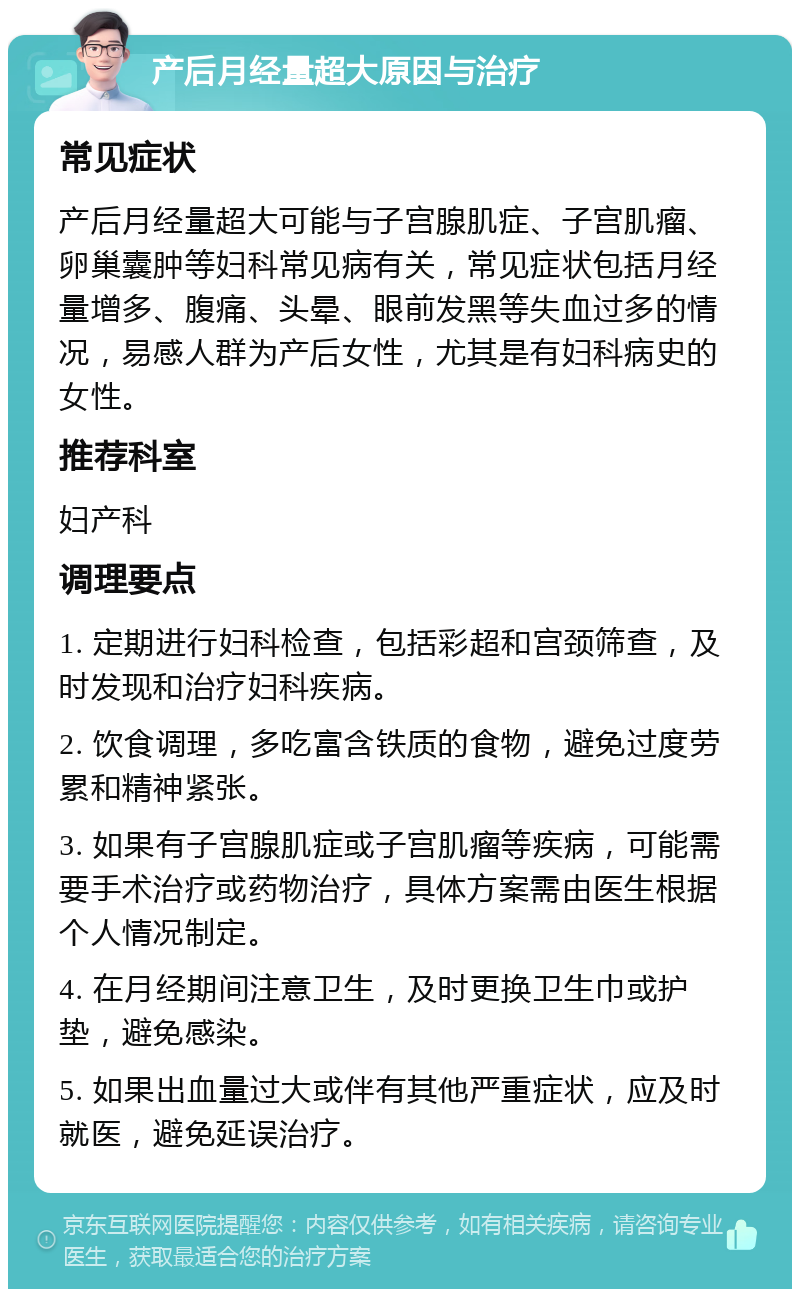 产后月经量超大原因与治疗 常见症状 产后月经量超大可能与子宫腺肌症、子宫肌瘤、卵巢囊肿等妇科常见病有关，常见症状包括月经量增多、腹痛、头晕、眼前发黑等失血过多的情况，易感人群为产后女性，尤其是有妇科病史的女性。 推荐科室 妇产科 调理要点 1. 定期进行妇科检查，包括彩超和宫颈筛查，及时发现和治疗妇科疾病。 2. 饮食调理，多吃富含铁质的食物，避免过度劳累和精神紧张。 3. 如果有子宫腺肌症或子宫肌瘤等疾病，可能需要手术治疗或药物治疗，具体方案需由医生根据个人情况制定。 4. 在月经期间注意卫生，及时更换卫生巾或护垫，避免感染。 5. 如果出血量过大或伴有其他严重症状，应及时就医，避免延误治疗。