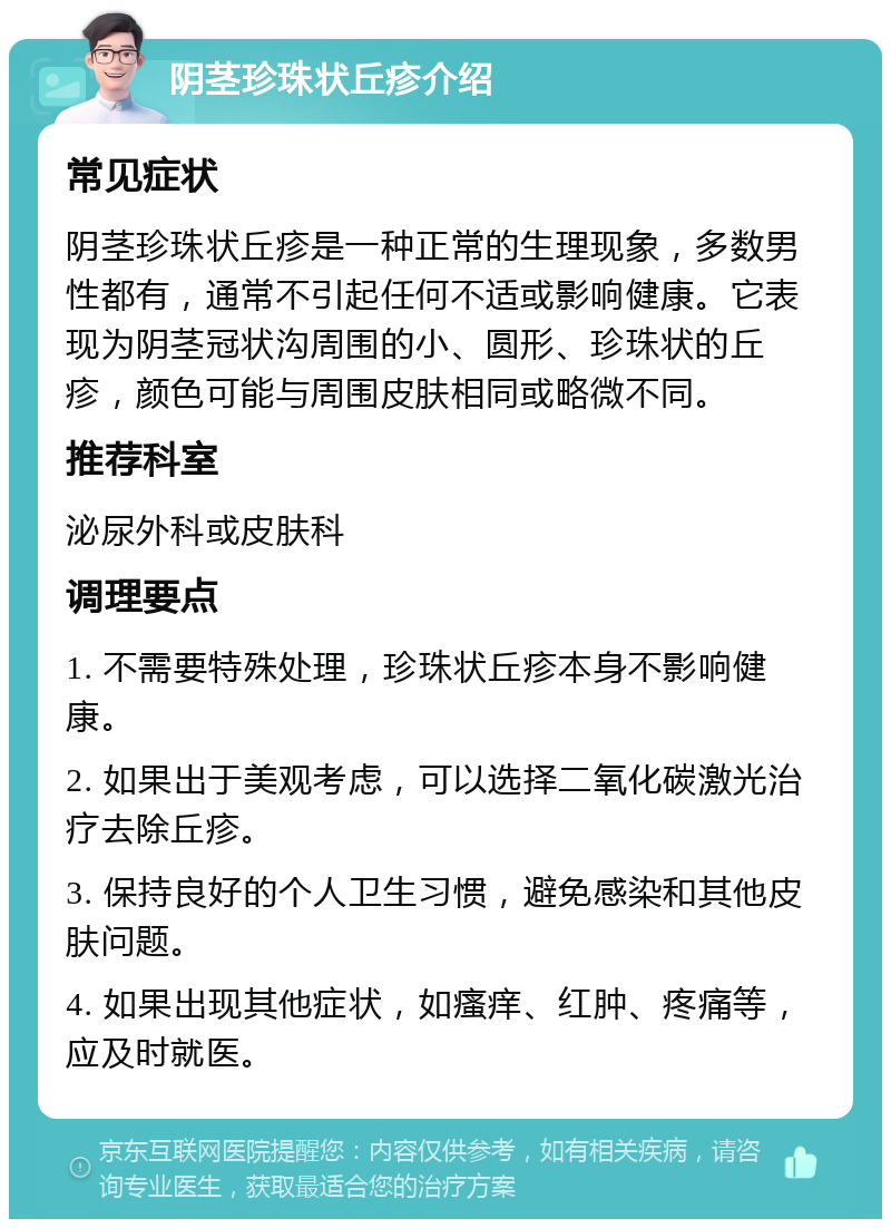 阴茎珍珠状丘疹介绍 常见症状 阴茎珍珠状丘疹是一种正常的生理现象，多数男性都有，通常不引起任何不适或影响健康。它表现为阴茎冠状沟周围的小、圆形、珍珠状的丘疹，颜色可能与周围皮肤相同或略微不同。 推荐科室 泌尿外科或皮肤科 调理要点 1. 不需要特殊处理，珍珠状丘疹本身不影响健康。 2. 如果出于美观考虑，可以选择二氧化碳激光治疗去除丘疹。 3. 保持良好的个人卫生习惯，避免感染和其他皮肤问题。 4. 如果出现其他症状，如瘙痒、红肿、疼痛等，应及时就医。