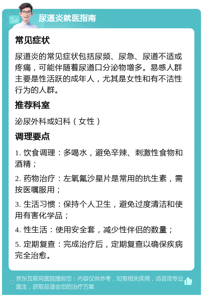 尿道炎就医指南 常见症状 尿道炎的常见症状包括尿频、尿急、尿道不适或疼痛，可能伴随着尿道口分泌物增多。易感人群主要是性活跃的成年人，尤其是女性和有不洁性行为的人群。 推荐科室 泌尿外科或妇科（女性） 调理要点 1. 饮食调理：多喝水，避免辛辣、刺激性食物和酒精； 2. 药物治疗：左氧氟沙星片是常用的抗生素，需按医嘱服用； 3. 生活习惯：保持个人卫生，避免过度清洁和使用有害化学品； 4. 性生活：使用安全套，减少性伴侣的数量； 5. 定期复查：完成治疗后，定期复查以确保疾病完全治愈。