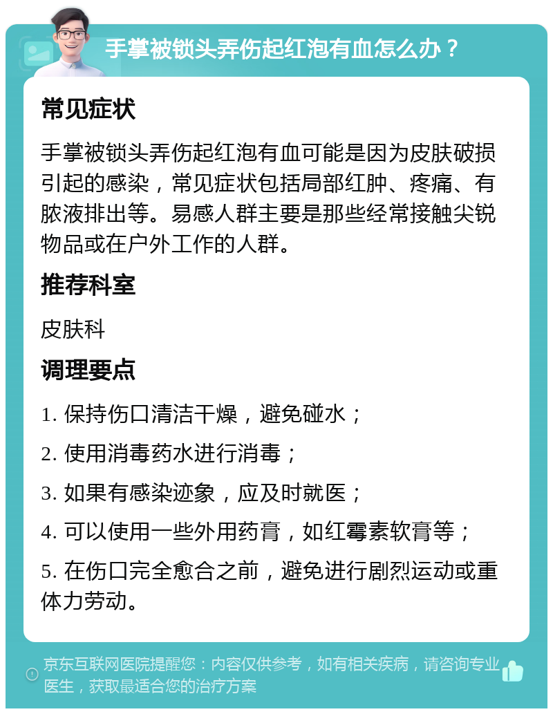 手掌被锁头弄伤起红泡有血怎么办？ 常见症状 手掌被锁头弄伤起红泡有血可能是因为皮肤破损引起的感染，常见症状包括局部红肿、疼痛、有脓液排出等。易感人群主要是那些经常接触尖锐物品或在户外工作的人群。 推荐科室 皮肤科 调理要点 1. 保持伤口清洁干燥，避免碰水； 2. 使用消毒药水进行消毒； 3. 如果有感染迹象，应及时就医； 4. 可以使用一些外用药膏，如红霉素软膏等； 5. 在伤口完全愈合之前，避免进行剧烈运动或重体力劳动。