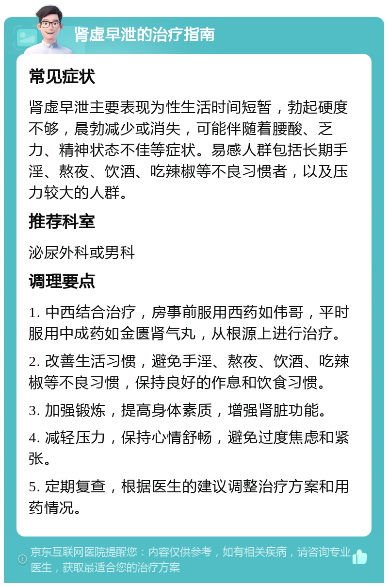 肾虚早泄的治疗指南 常见症状 肾虚早泄主要表现为性生活时间短暂，勃起硬度不够，晨勃减少或消失，可能伴随着腰酸、乏力、精神状态不佳等症状。易感人群包括长期手淫、熬夜、饮酒、吃辣椒等不良习惯者，以及压力较大的人群。 推荐科室 泌尿外科或男科 调理要点 1. 中西结合治疗，房事前服用西药如伟哥，平时服用中成药如金匮肾气丸，从根源上进行治疗。 2. 改善生活习惯，避免手淫、熬夜、饮酒、吃辣椒等不良习惯，保持良好的作息和饮食习惯。 3. 加强锻炼，提高身体素质，增强肾脏功能。 4. 减轻压力，保持心情舒畅，避免过度焦虑和紧张。 5. 定期复查，根据医生的建议调整治疗方案和用药情况。