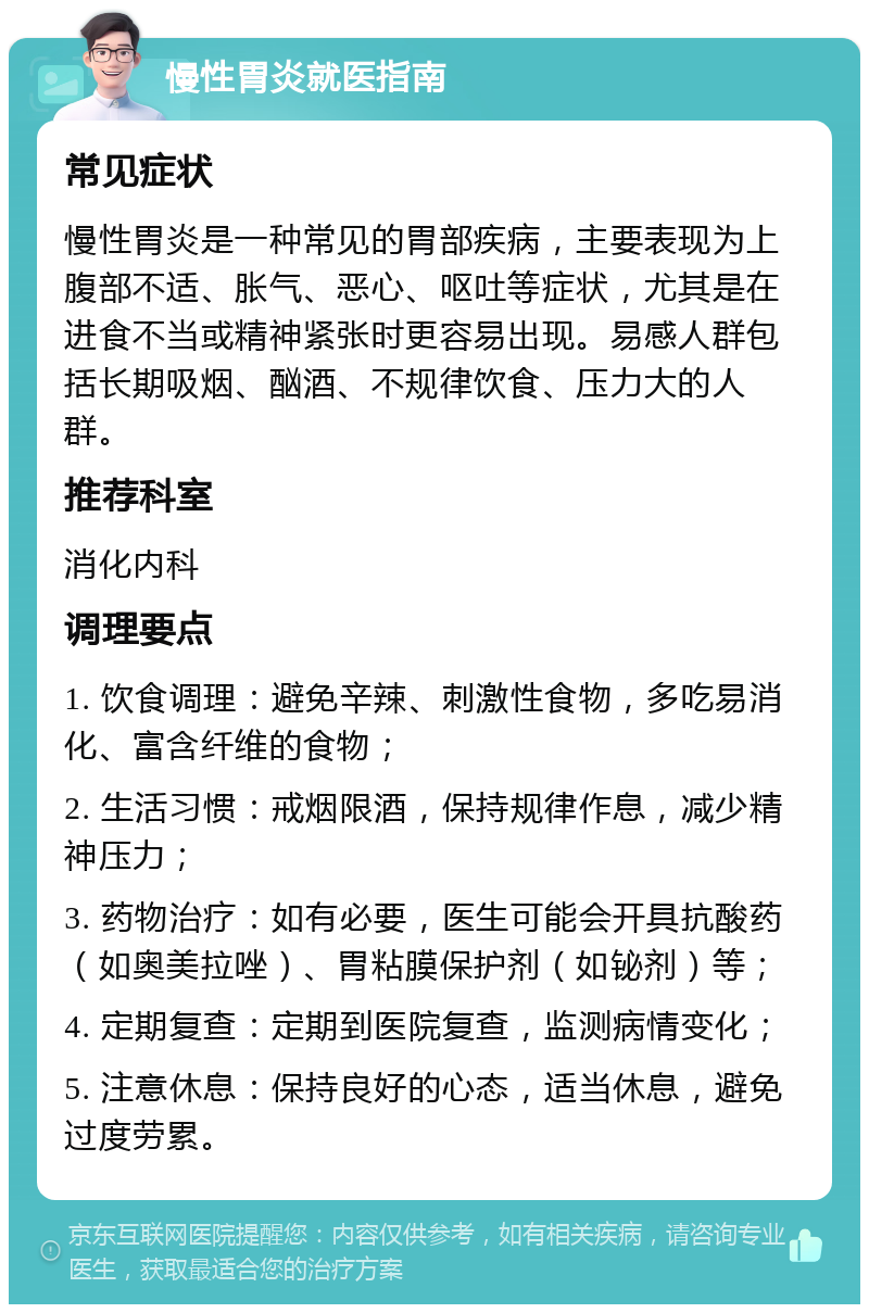 慢性胃炎就医指南 常见症状 慢性胃炎是一种常见的胃部疾病，主要表现为上腹部不适、胀气、恶心、呕吐等症状，尤其是在进食不当或精神紧张时更容易出现。易感人群包括长期吸烟、酗酒、不规律饮食、压力大的人群。 推荐科室 消化内科 调理要点 1. 饮食调理：避免辛辣、刺激性食物，多吃易消化、富含纤维的食物； 2. 生活习惯：戒烟限酒，保持规律作息，减少精神压力； 3. 药物治疗：如有必要，医生可能会开具抗酸药（如奥美拉唑）、胃粘膜保护剂（如铋剂）等； 4. 定期复查：定期到医院复查，监测病情变化； 5. 注意休息：保持良好的心态，适当休息，避免过度劳累。