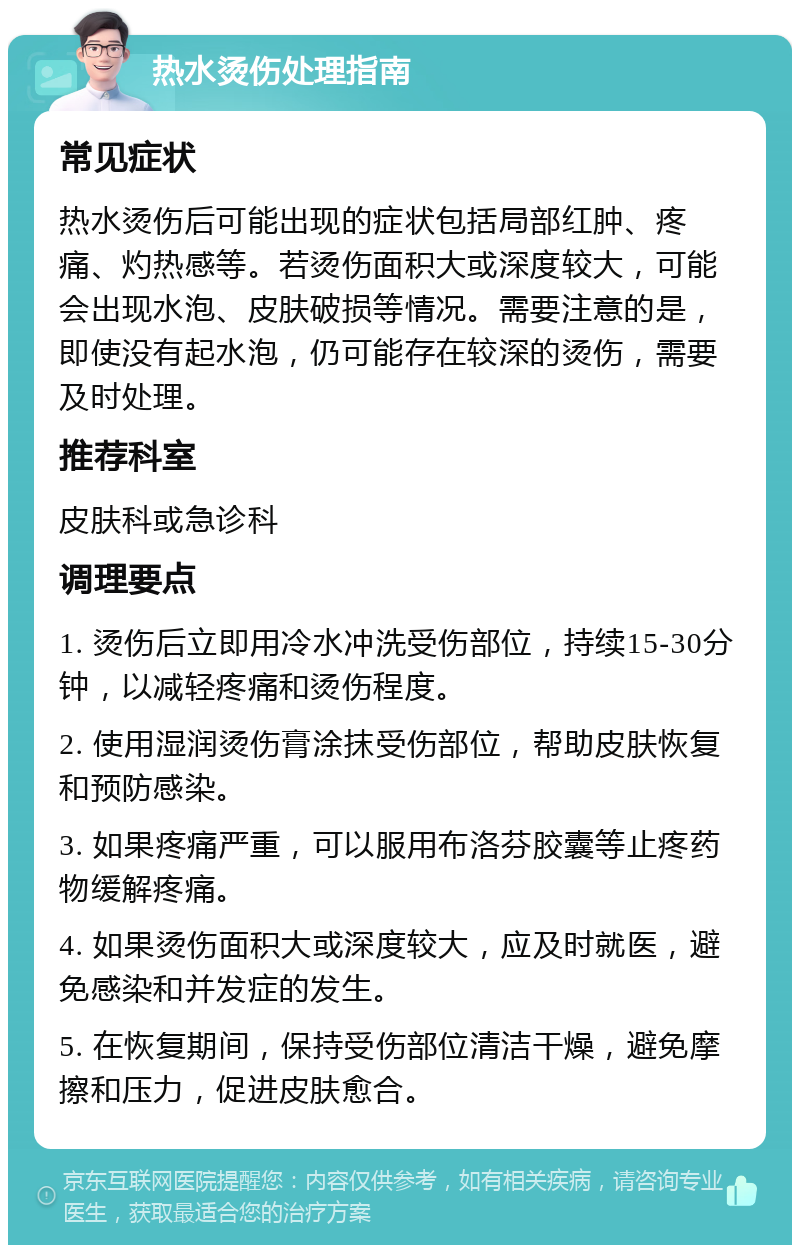 热水烫伤处理指南 常见症状 热水烫伤后可能出现的症状包括局部红肿、疼痛、灼热感等。若烫伤面积大或深度较大，可能会出现水泡、皮肤破损等情况。需要注意的是，即使没有起水泡，仍可能存在较深的烫伤，需要及时处理。 推荐科室 皮肤科或急诊科 调理要点 1. 烫伤后立即用冷水冲洗受伤部位，持续15-30分钟，以减轻疼痛和烫伤程度。 2. 使用湿润烫伤膏涂抹受伤部位，帮助皮肤恢复和预防感染。 3. 如果疼痛严重，可以服用布洛芬胶囊等止疼药物缓解疼痛。 4. 如果烫伤面积大或深度较大，应及时就医，避免感染和并发症的发生。 5. 在恢复期间，保持受伤部位清洁干燥，避免摩擦和压力，促进皮肤愈合。