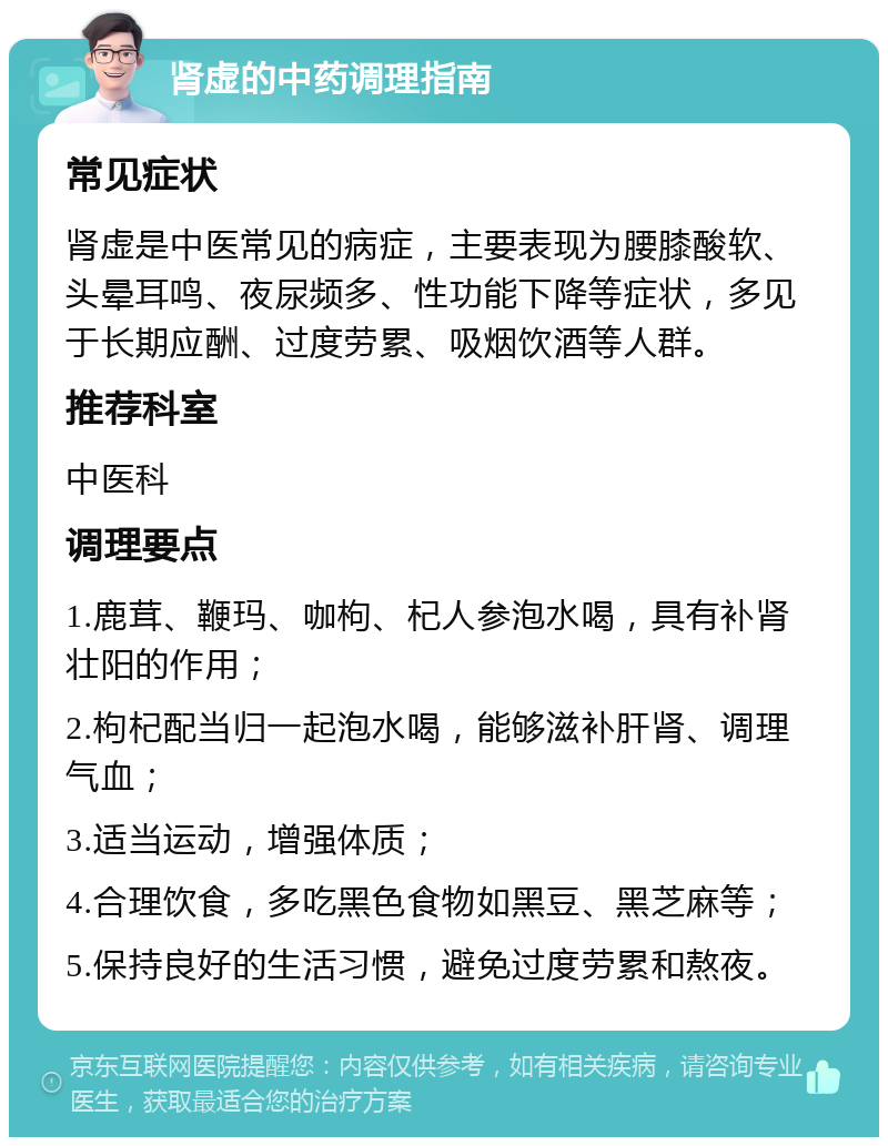 肾虚的中药调理指南 常见症状 肾虚是中医常见的病症，主要表现为腰膝酸软、头晕耳鸣、夜尿频多、性功能下降等症状，多见于长期应酬、过度劳累、吸烟饮酒等人群。 推荐科室 中医科 调理要点 1.鹿茸、鞭玛、咖枸、杞人参泡水喝，具有补肾壮阳的作用； 2.枸杞配当归一起泡水喝，能够滋补肝肾、调理气血； 3.适当运动，增强体质； 4.合理饮食，多吃黑色食物如黑豆、黑芝麻等； 5.保持良好的生活习惯，避免过度劳累和熬夜。