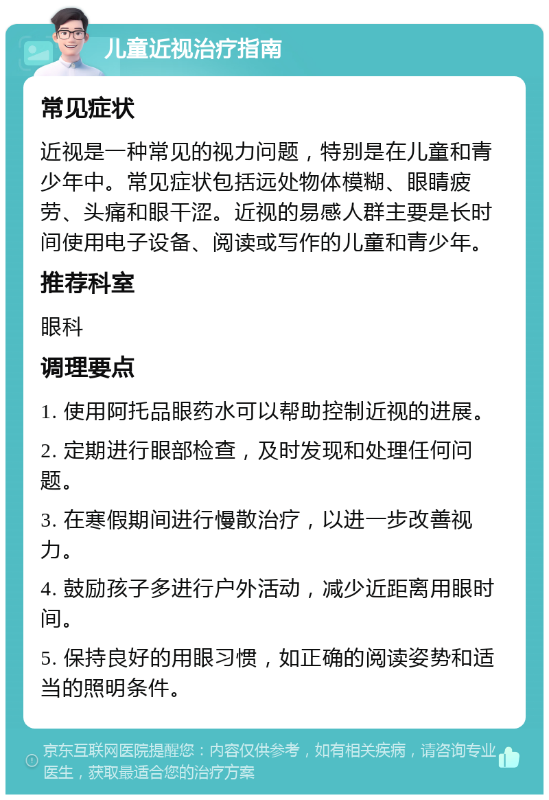 儿童近视治疗指南 常见症状 近视是一种常见的视力问题，特别是在儿童和青少年中。常见症状包括远处物体模糊、眼睛疲劳、头痛和眼干涩。近视的易感人群主要是长时间使用电子设备、阅读或写作的儿童和青少年。 推荐科室 眼科 调理要点 1. 使用阿托品眼药水可以帮助控制近视的进展。 2. 定期进行眼部检查，及时发现和处理任何问题。 3. 在寒假期间进行慢散治疗，以进一步改善视力。 4. 鼓励孩子多进行户外活动，减少近距离用眼时间。 5. 保持良好的用眼习惯，如正确的阅读姿势和适当的照明条件。