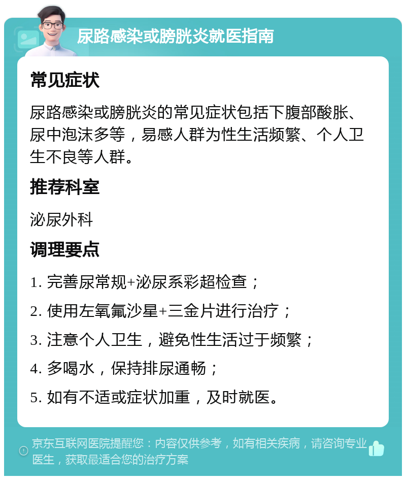 尿路感染或膀胱炎就医指南 常见症状 尿路感染或膀胱炎的常见症状包括下腹部酸胀、尿中泡沫多等，易感人群为性生活频繁、个人卫生不良等人群。 推荐科室 泌尿外科 调理要点 1. 完善尿常规+泌尿系彩超检查； 2. 使用左氧氟沙星+三金片进行治疗； 3. 注意个人卫生，避免性生活过于频繁； 4. 多喝水，保持排尿通畅； 5. 如有不适或症状加重，及时就医。