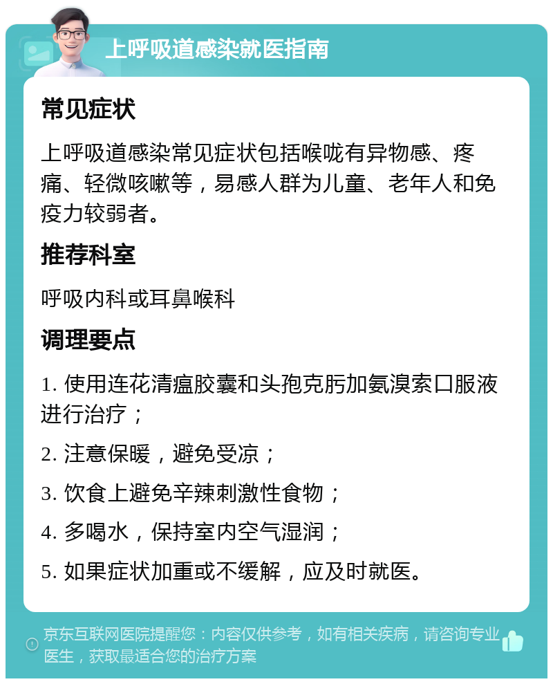 上呼吸道感染就医指南 常见症状 上呼吸道感染常见症状包括喉咙有异物感、疼痛、轻微咳嗽等，易感人群为儿童、老年人和免疫力较弱者。 推荐科室 呼吸内科或耳鼻喉科 调理要点 1. 使用连花清瘟胶囊和头孢克肟加氨溴索口服液进行治疗； 2. 注意保暖，避免受凉； 3. 饮食上避免辛辣刺激性食物； 4. 多喝水，保持室内空气湿润； 5. 如果症状加重或不缓解，应及时就医。